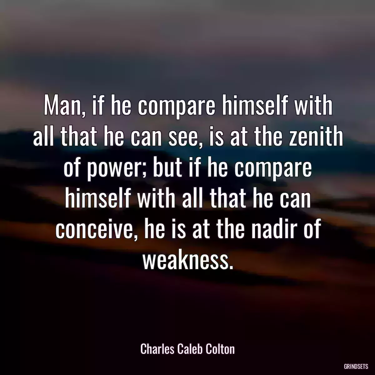 Man, if he compare himself with all that he can see, is at the zenith of power; but if he compare himself with all that he can conceive, he is at the nadir of weakness.