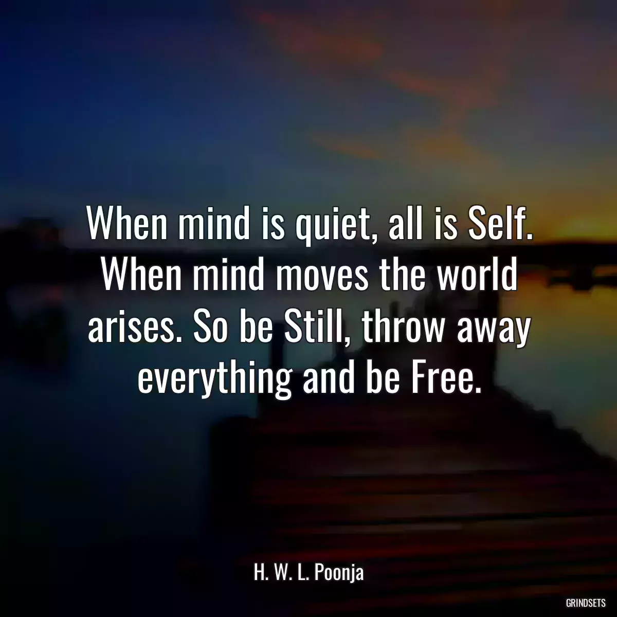 When mind is quiet, all is Self. When mind moves the world arises. So be Still, throw away everything and be Free.