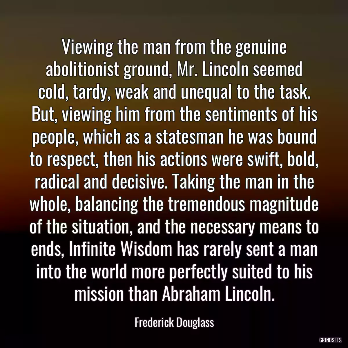 Viewing the man from the genuine abolitionist ground, Mr. Lincoln seemed cold, tardy, weak and unequal to the task. But, viewing him from the sentiments of his people, which as a statesman he was bound to respect, then his actions were swift, bold, radical and decisive. Taking the man in the whole, balancing the tremendous magnitude of the situation, and the necessary means to ends, Infinite Wisdom has rarely sent a man into the world more perfectly suited to his mission than Abraham Lincoln.