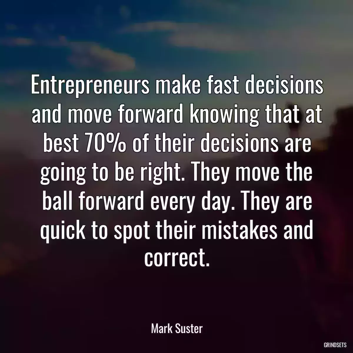 Entrepreneurs make fast decisions and move forward knowing that at best 70% of their decisions are going to be right. They move the ball forward every day. They are quick to spot their mistakes and correct.