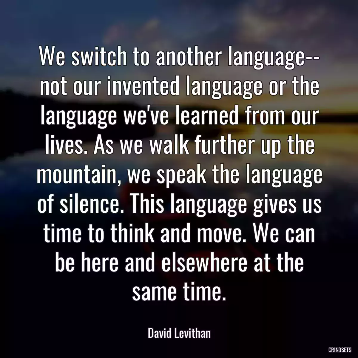 We switch to another language-- not our invented language or the language we\'ve learned from our lives. As we walk further up the mountain, we speak the language of silence. This language gives us time to think and move. We can be here and elsewhere at the same time.