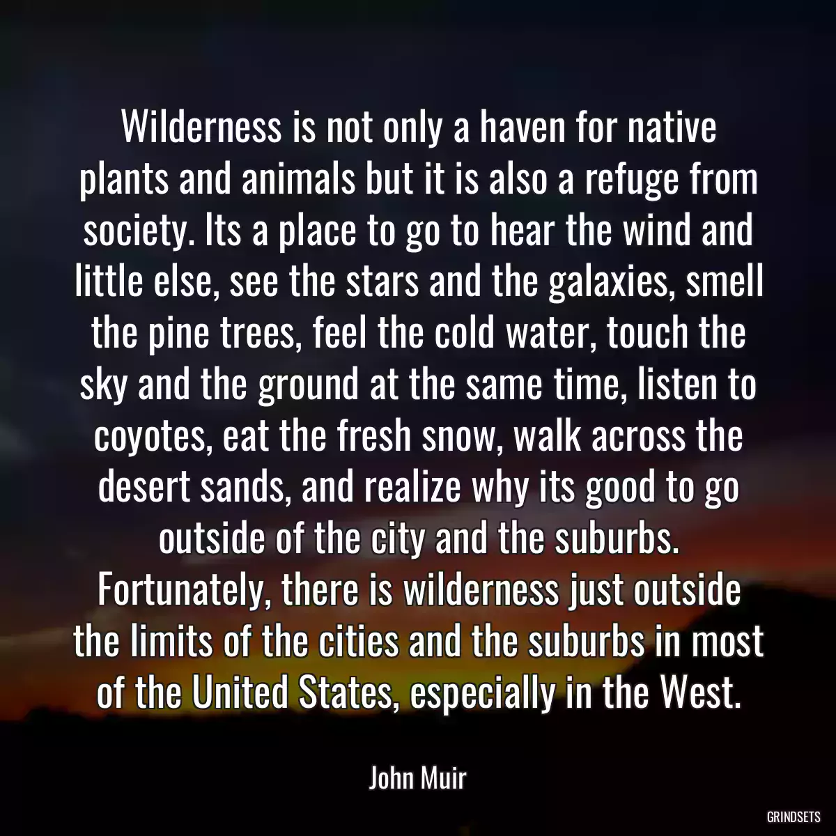 Wilderness is not only a haven for native plants and animals but it is also a refuge from society. Its a place to go to hear the wind and little else, see the stars and the galaxies, smell the pine trees, feel the cold water, touch the sky and the ground at the same time, listen to coyotes, eat the fresh snow, walk across the desert sands, and realize why its good to go outside of the city and the suburbs. Fortunately, there is wilderness just outside the limits of the cities and the suburbs in most of the United States, especially in the West.