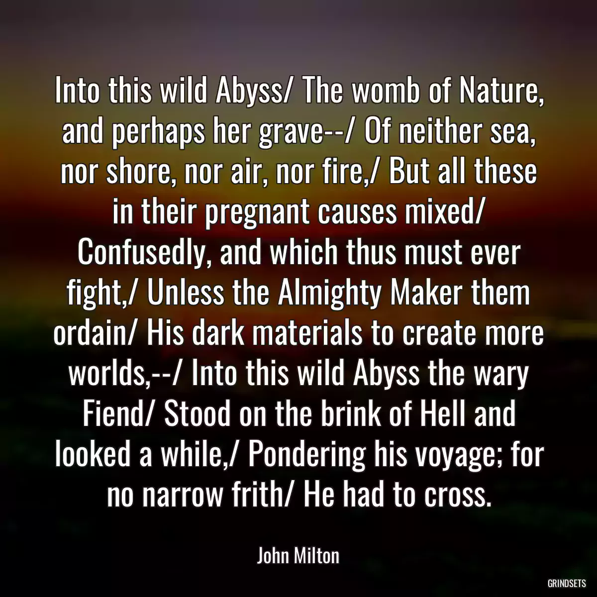 Into this wild Abyss/ The womb of Nature, and perhaps her grave--/ Of neither sea, nor shore, nor air, nor fire,/ But all these in their pregnant causes mixed/ Confusedly, and which thus must ever fight,/ Unless the Almighty Maker them ordain/ His dark materials to create more worlds,--/ Into this wild Abyss the wary Fiend/ Stood on the brink of Hell and looked a while,/ Pondering his voyage; for no narrow frith/ He had to cross.