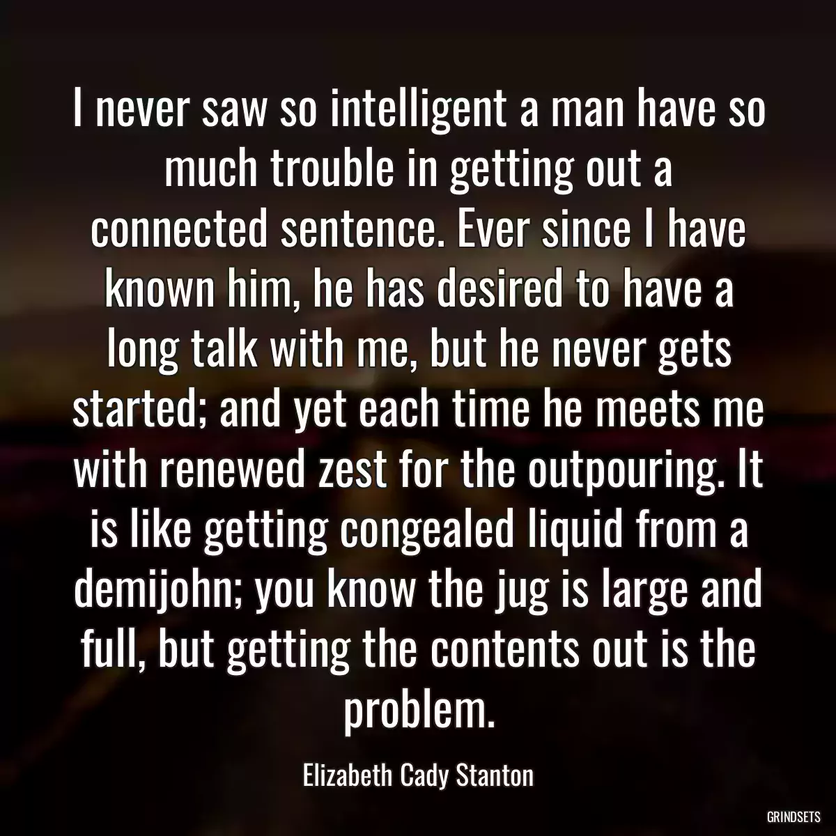 I never saw so intelligent a man have so much trouble in getting out a connected sentence. Ever since I have known him, he has desired to have a long talk with me, but he never gets started; and yet each time he meets me with renewed zest for the outpouring. It is like getting congealed liquid from a demijohn; you know the jug is large and full, but getting the contents out is the problem.