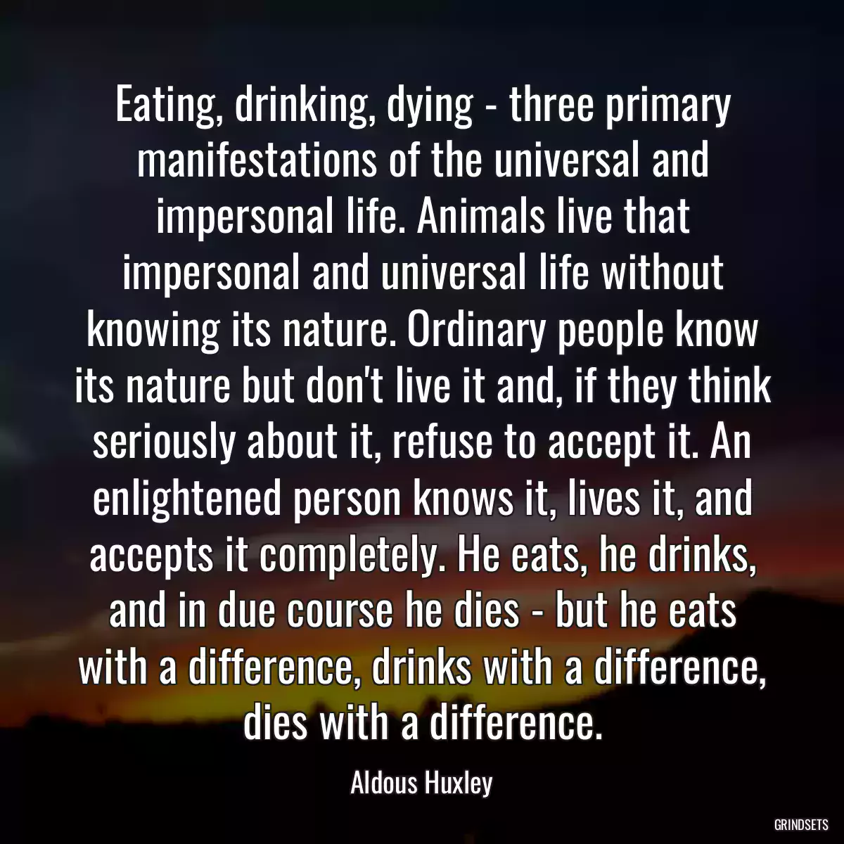 Eating, drinking, dying - three primary manifestations of the universal and impersonal life. Animals live that impersonal and universal life without knowing its nature. Ordinary people know its nature but don\'t live it and, if they think seriously about it, refuse to accept it. An enlightened person knows it, lives it, and accepts it completely. He eats, he drinks, and in due course he dies - but he eats with a difference, drinks with a difference, dies with a difference.