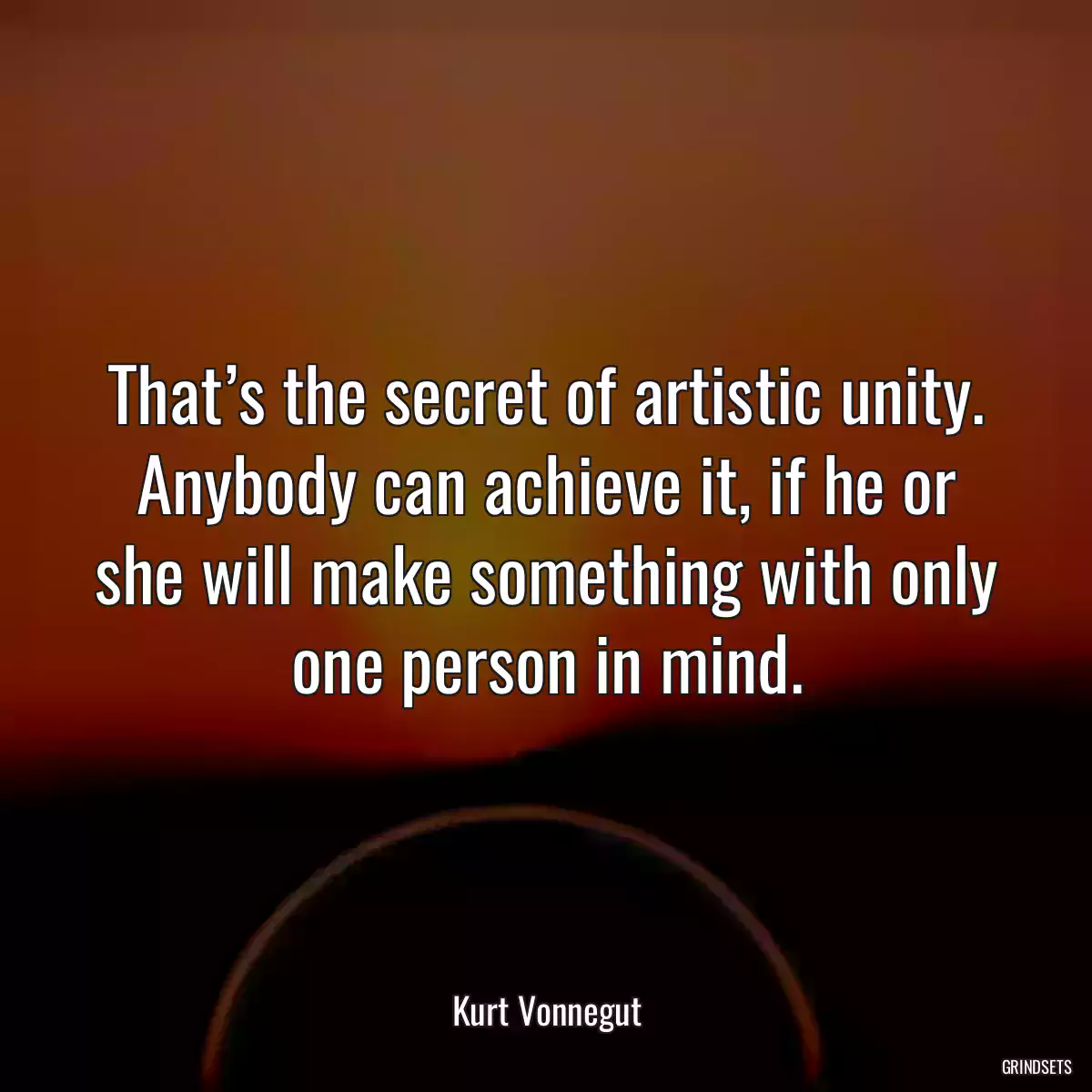 That’s the secret of artistic unity. Anybody can achieve it, if he or she will make something with only one person in mind.