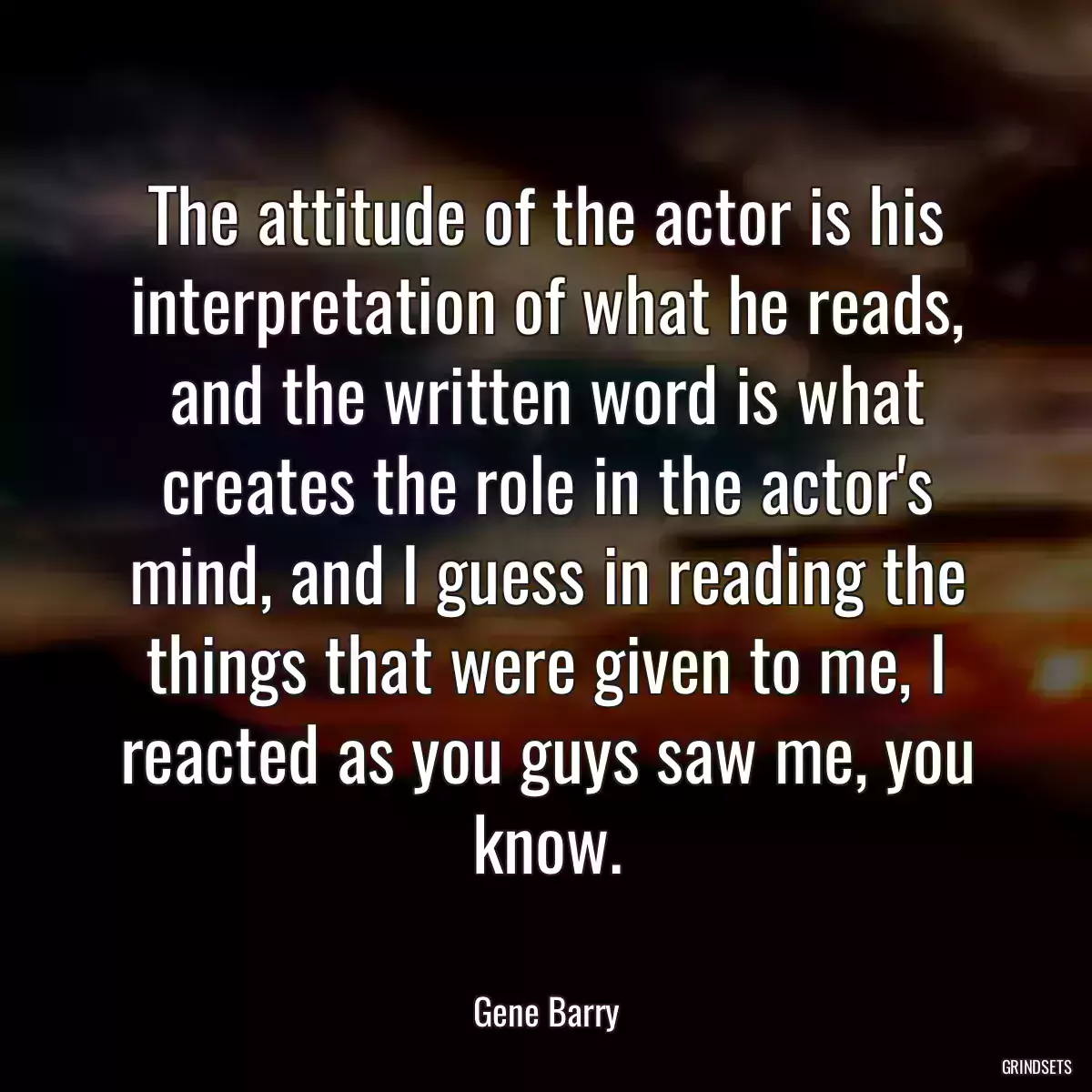 The attitude of the actor is his interpretation of what he reads, and the written word is what creates the role in the actor\'s mind, and I guess in reading the things that were given to me, I reacted as you guys saw me, you know.