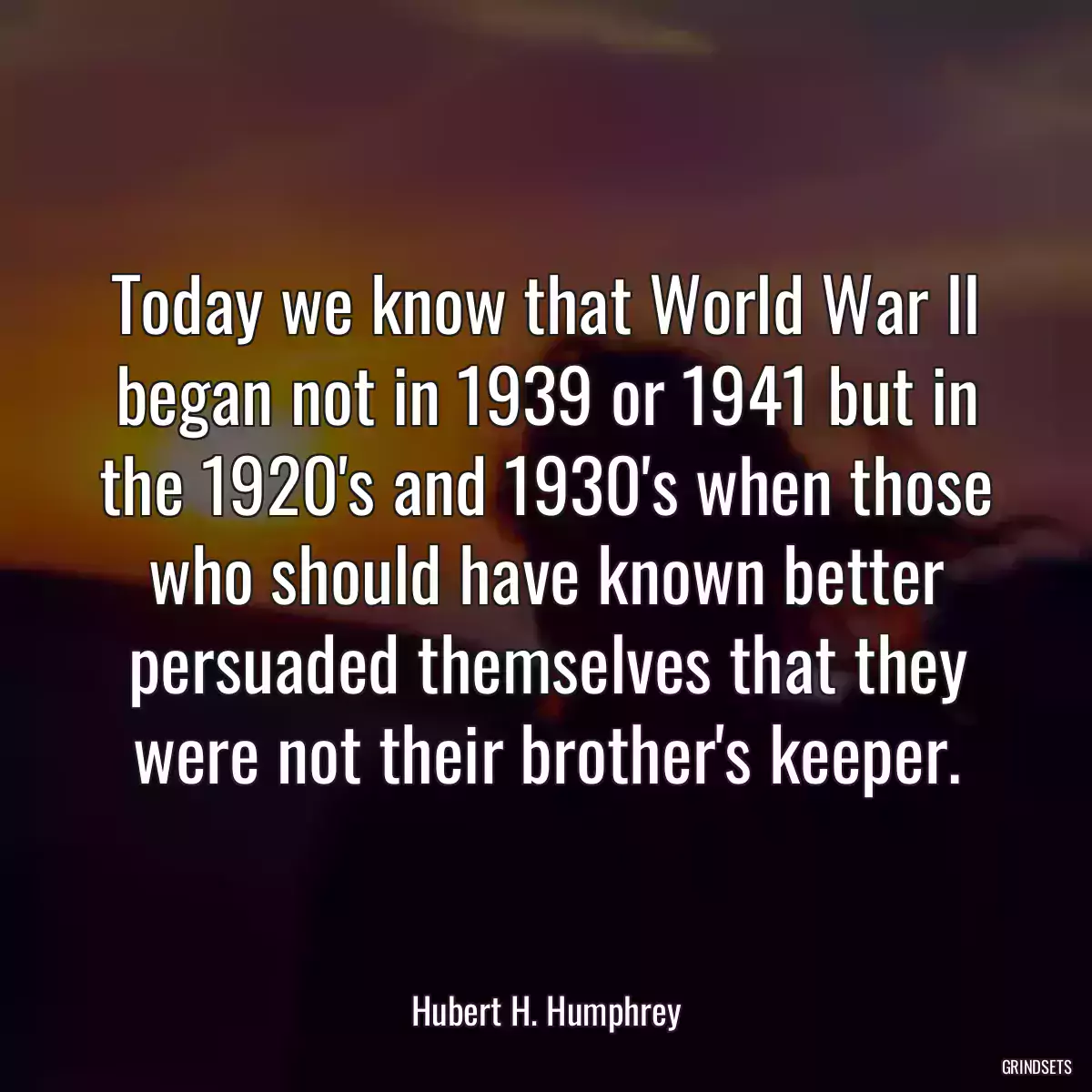 Today we know that World War II began not in 1939 or 1941 but in the 1920\'s and 1930\'s when those who should have known better persuaded themselves that they were not their brother\'s keeper.