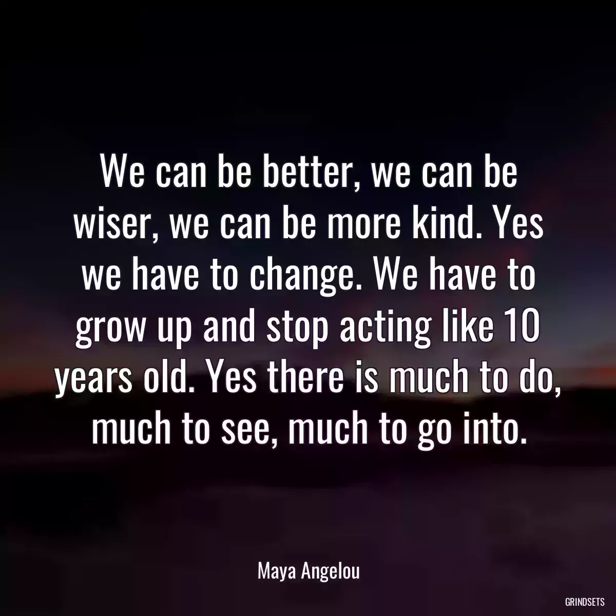 We can be better, we can be wiser, we can be more kind. Yes we have to change. We have to grow up and stop acting like 10 years old. Yes there is much to do, much to see, much to go into.