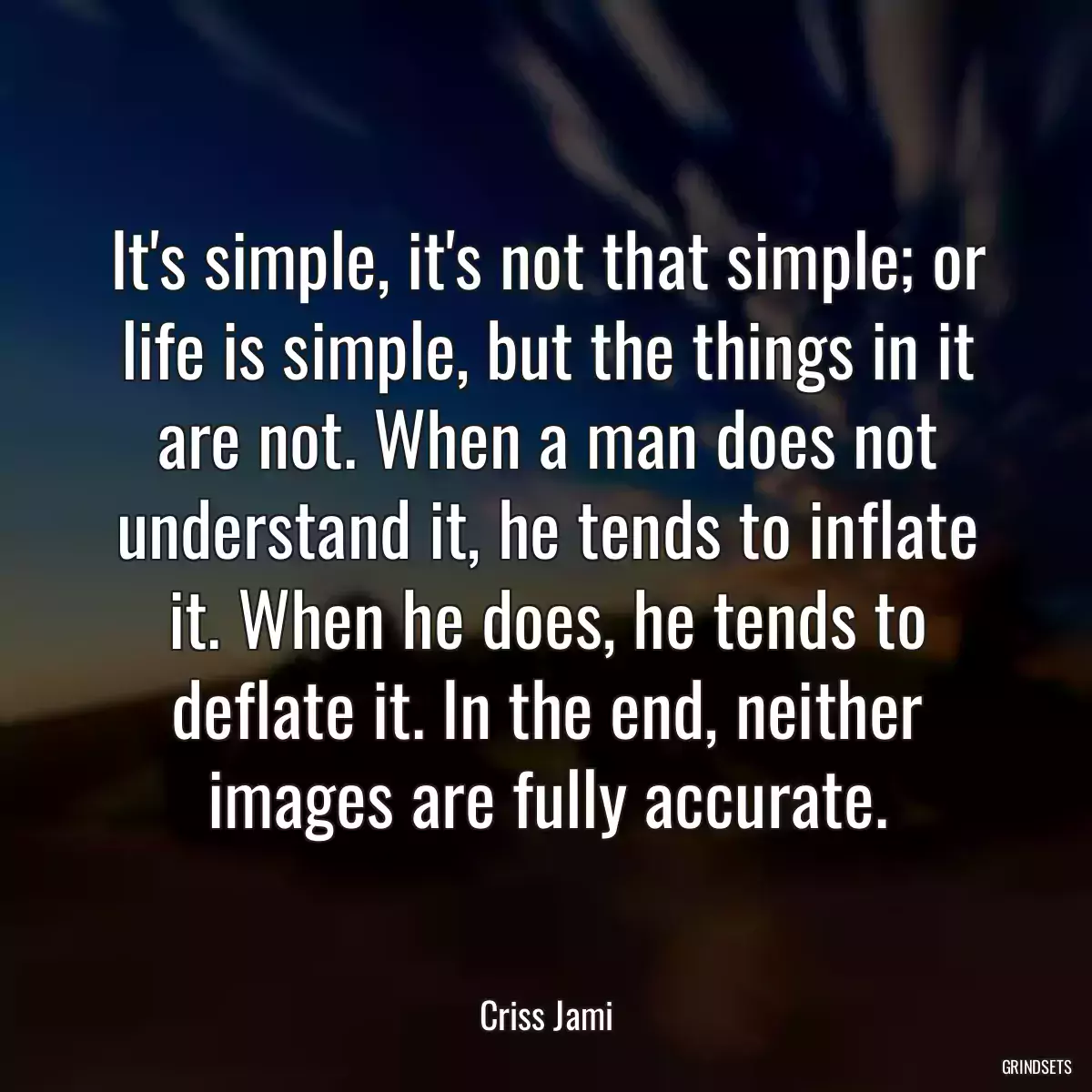 It\'s simple, it\'s not that simple; or life is simple, but the things in it are not. When a man does not understand it, he tends to inflate it. When he does, he tends to deflate it. In the end, neither images are fully accurate.