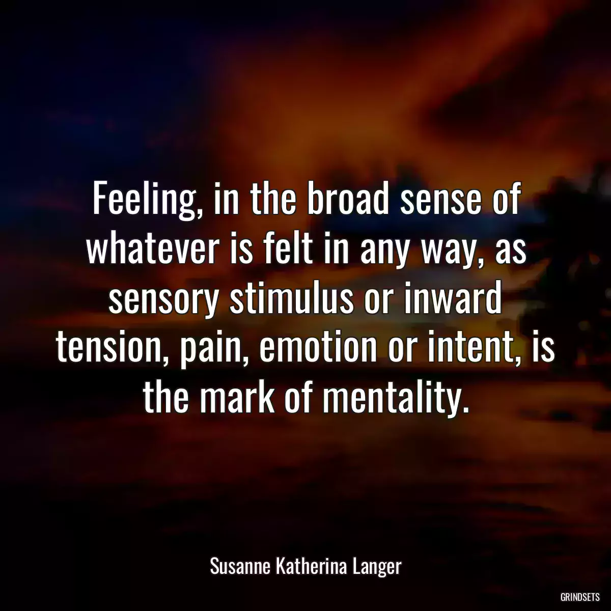 Feeling, in the broad sense of whatever is felt in any way, as sensory stimulus or inward tension, pain, emotion or intent, is the mark of mentality.