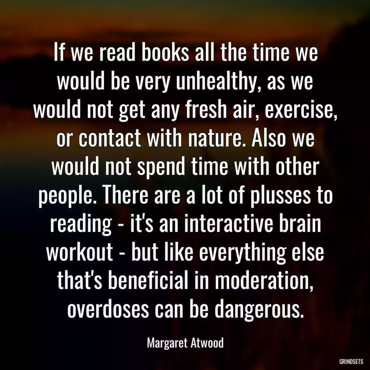 If we read books all the time we would be very unhealthy, as we would not get any fresh air, exercise, or contact with nature. Also we would not spend time with other people. There are a lot of plusses to reading - it\'s an interactive brain workout - but like everything else that\'s beneficial in moderation, overdoses can be dangerous.