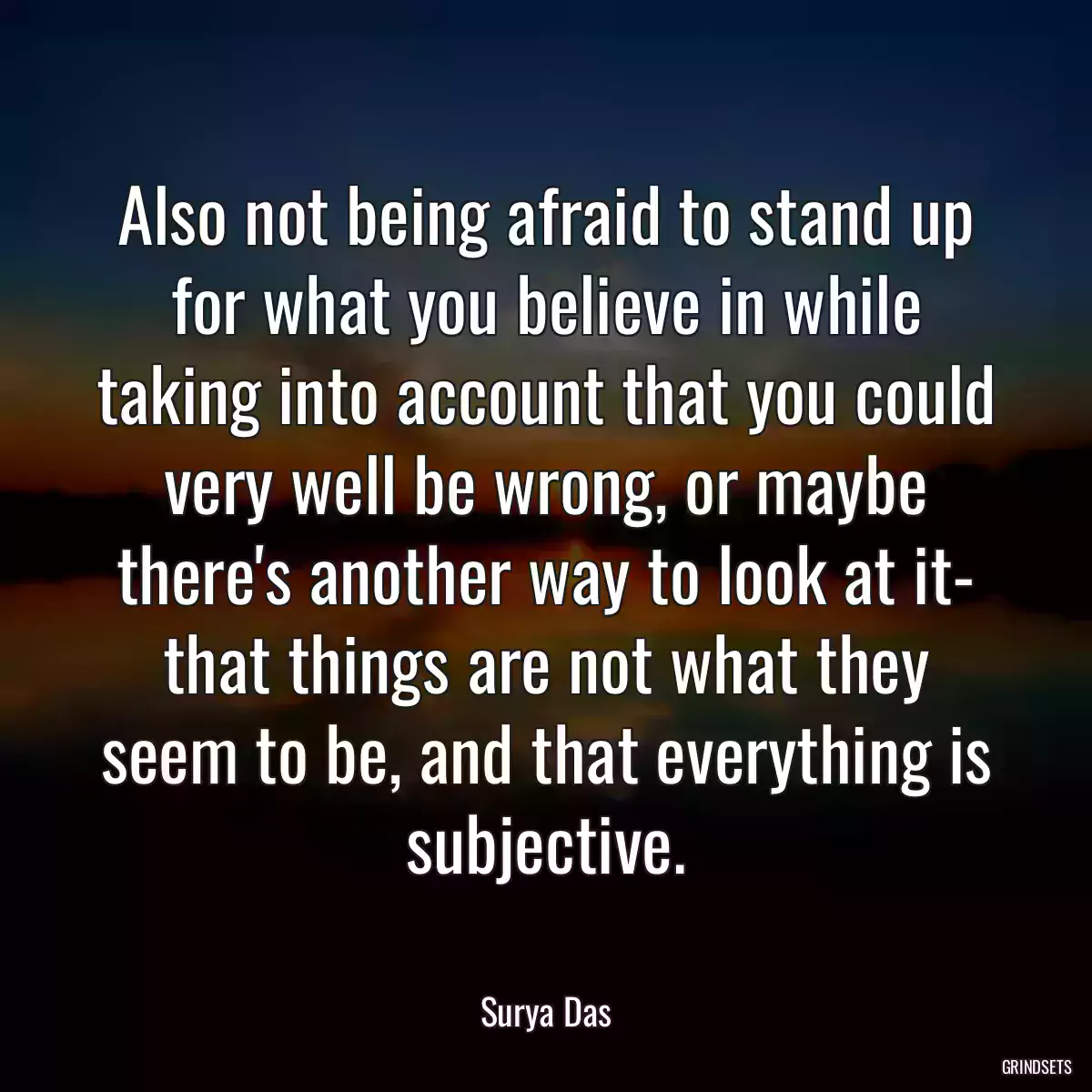 Also not being afraid to stand up for what you believe in while taking into account that you could very well be wrong, or maybe there\'s another way to look at it- that things are not what they seem to be, and that everything is subjective.