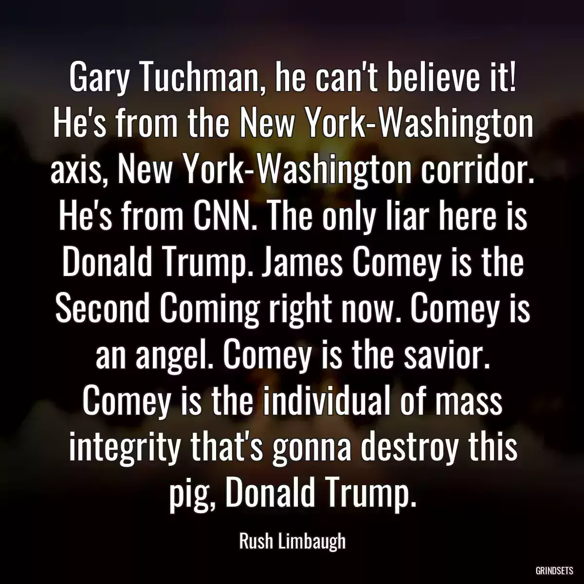 Gary Tuchman, he can\'t believe it! He\'s from the New York-Washington axis, New York-Washington corridor. He\'s from CNN. The only liar here is Donald Trump. James Comey is the Second Coming right now. Comey is an angel. Comey is the savior. Comey is the individual of mass integrity that\'s gonna destroy this pig, Donald Trump.