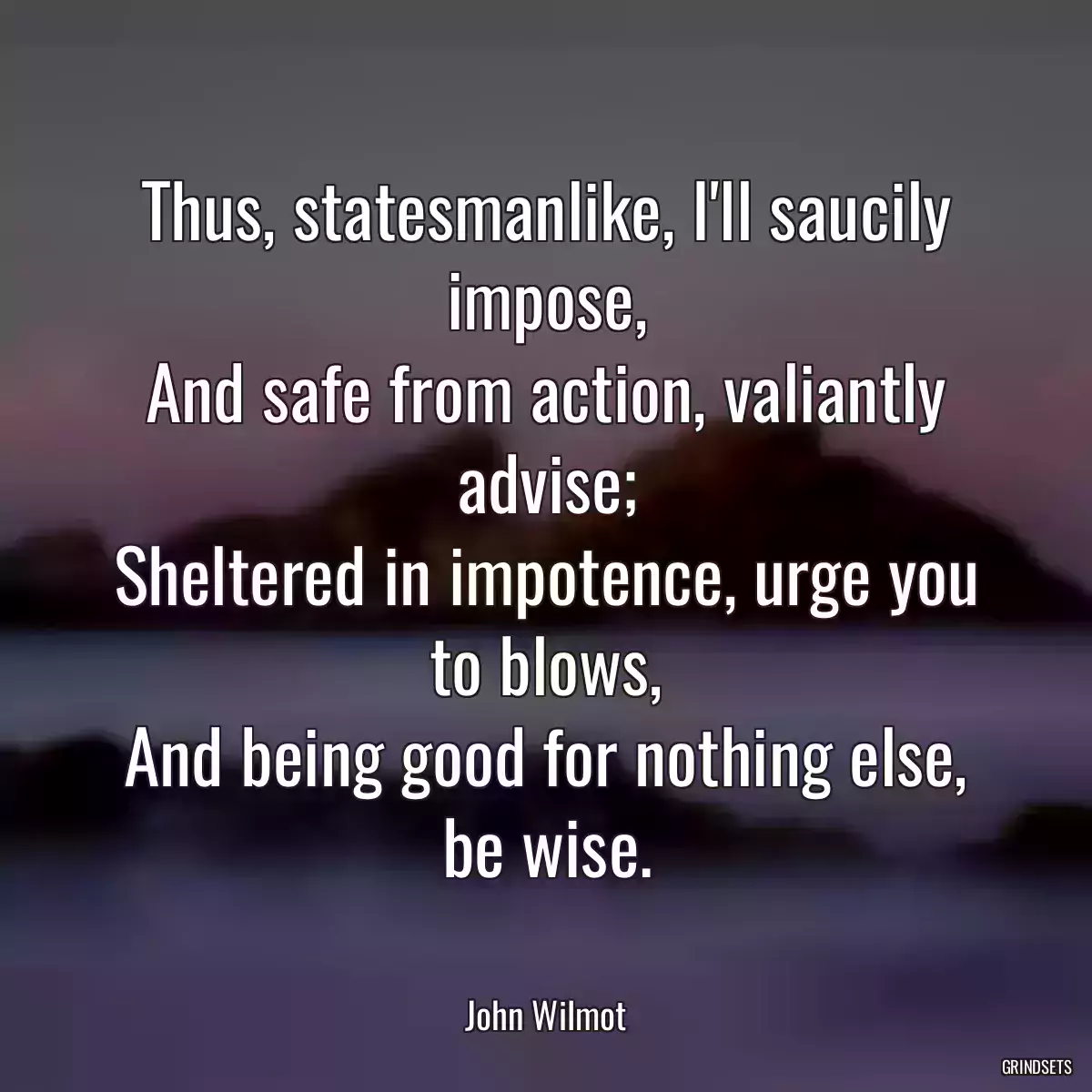 Thus, statesmanlike, I\'ll saucily impose,
And safe from action, valiantly advise;
Sheltered in impotence, urge you to blows,
And being good for nothing else, be wise.