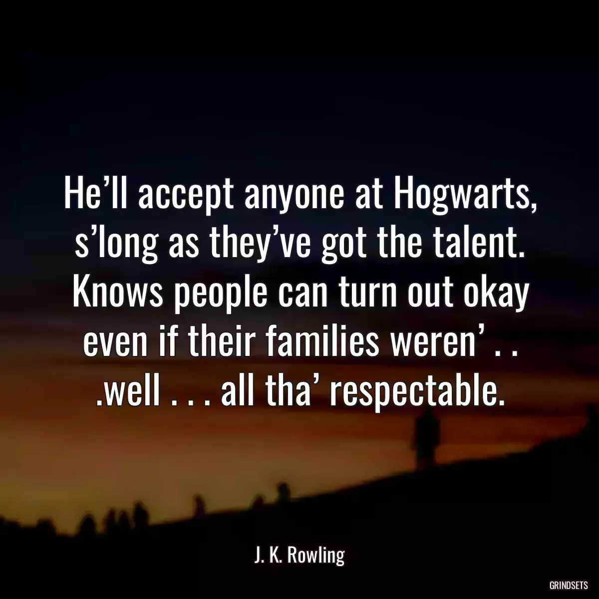 He’ll accept anyone at Hogwarts, s’long as they’ve got the talent. Knows people can turn out okay even if their families weren’ . . .well . . . all tha’ respectable.