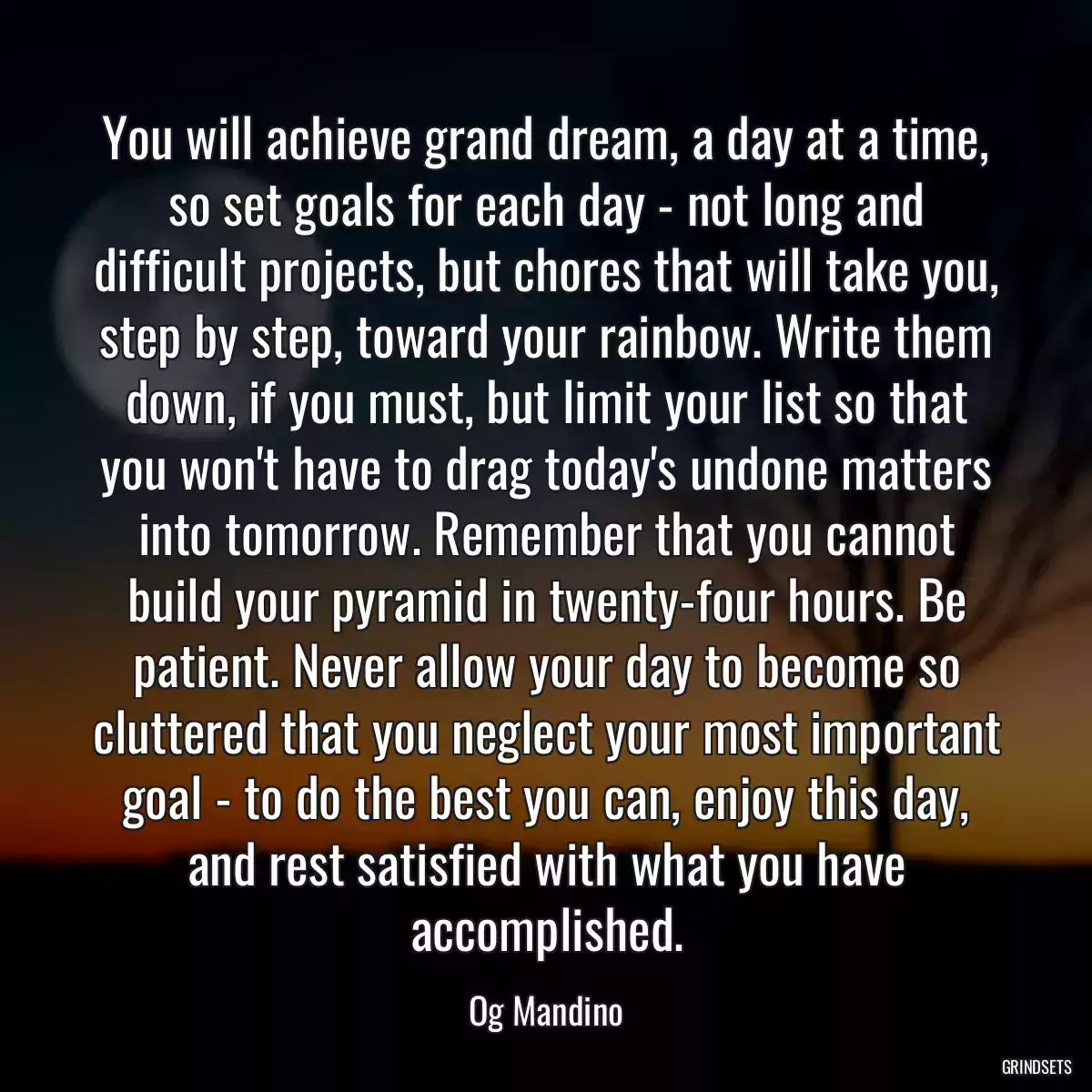 You will achieve grand dream, a day at a time, so set goals for each day - not long and difficult projects, but chores that will take you, step by step, toward your rainbow. Write them down, if you must, but limit your list so that you won\'t have to drag today\'s undone matters into tomorrow. Remember that you cannot build your pyramid in twenty-four hours. Be patient. Never allow your day to become so cluttered that you neglect your most important goal - to do the best you can, enjoy this day, and rest satisfied with what you have accomplished.