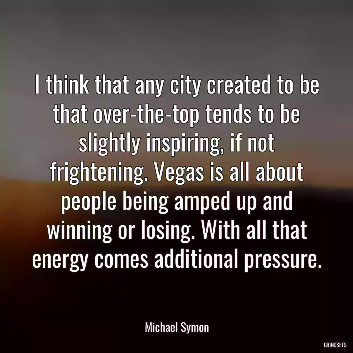 I think that any city created to be that over-the-top tends to be slightly inspiring, if not frightening. Vegas is all about people being amped up and winning or losing. With all that energy comes additional pressure.