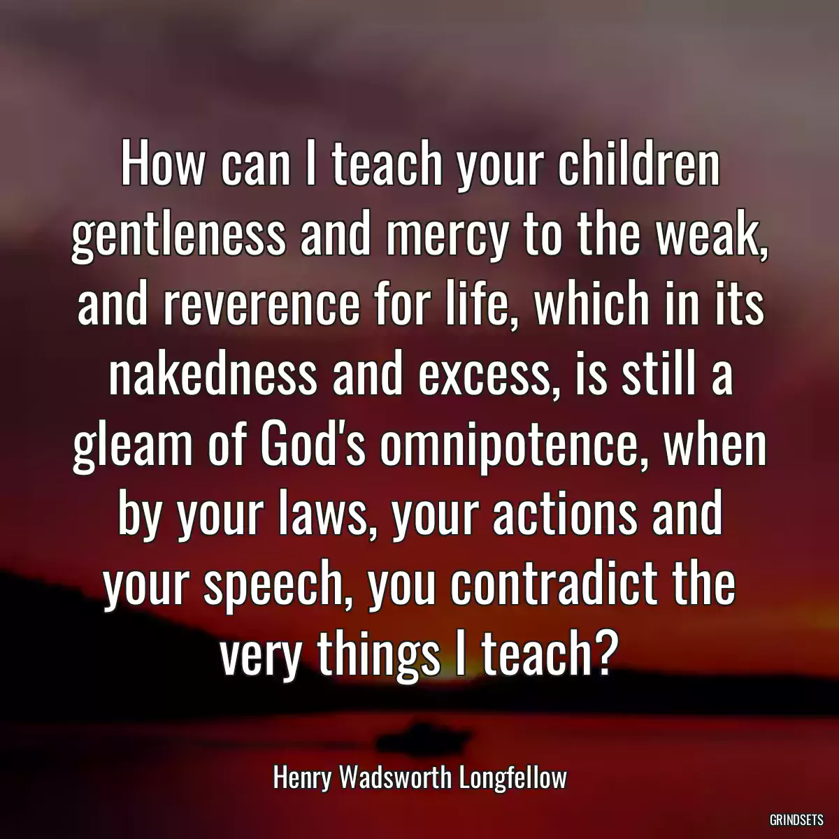 How can I teach your children gentleness and mercy to the weak, and reverence for life, which in its nakedness and excess, is still a gleam of God\'s omnipotence, when by your laws, your actions and your speech, you contradict the very things I teach?