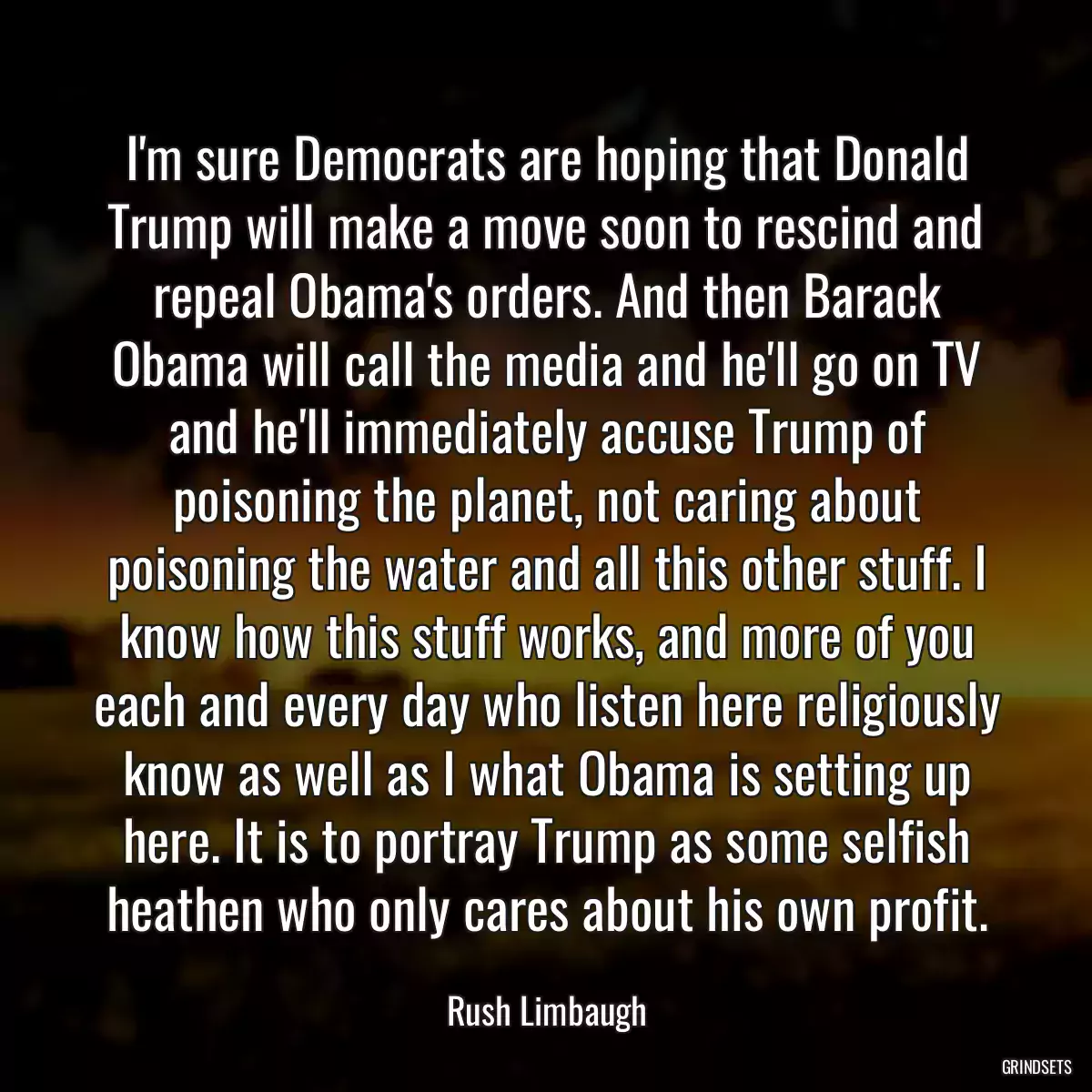 I\'m sure Democrats are hoping that Donald Trump will make a move soon to rescind and repeal Obama\'s orders. And then Barack Obama will call the media and he\'ll go on TV and he\'ll immediately accuse Trump of poisoning the planet, not caring about poisoning the water and all this other stuff. I know how this stuff works, and more of you each and every day who listen here religiously know as well as I what Obama is setting up here. It is to portray Trump as some selfish heathen who only cares about his own profit.