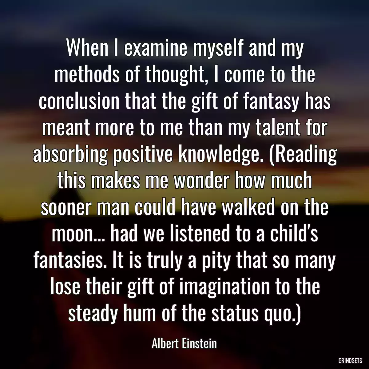 When I examine myself and my methods of thought, I come to the conclusion that the gift of fantasy has meant more to me than my talent for absorbing positive knowledge. (Reading this makes me wonder how much sooner man could have walked on the moon... had we listened to a child\'s fantasies. It is truly a pity that so many lose their gift of imagination to the steady hum of the status quo.)