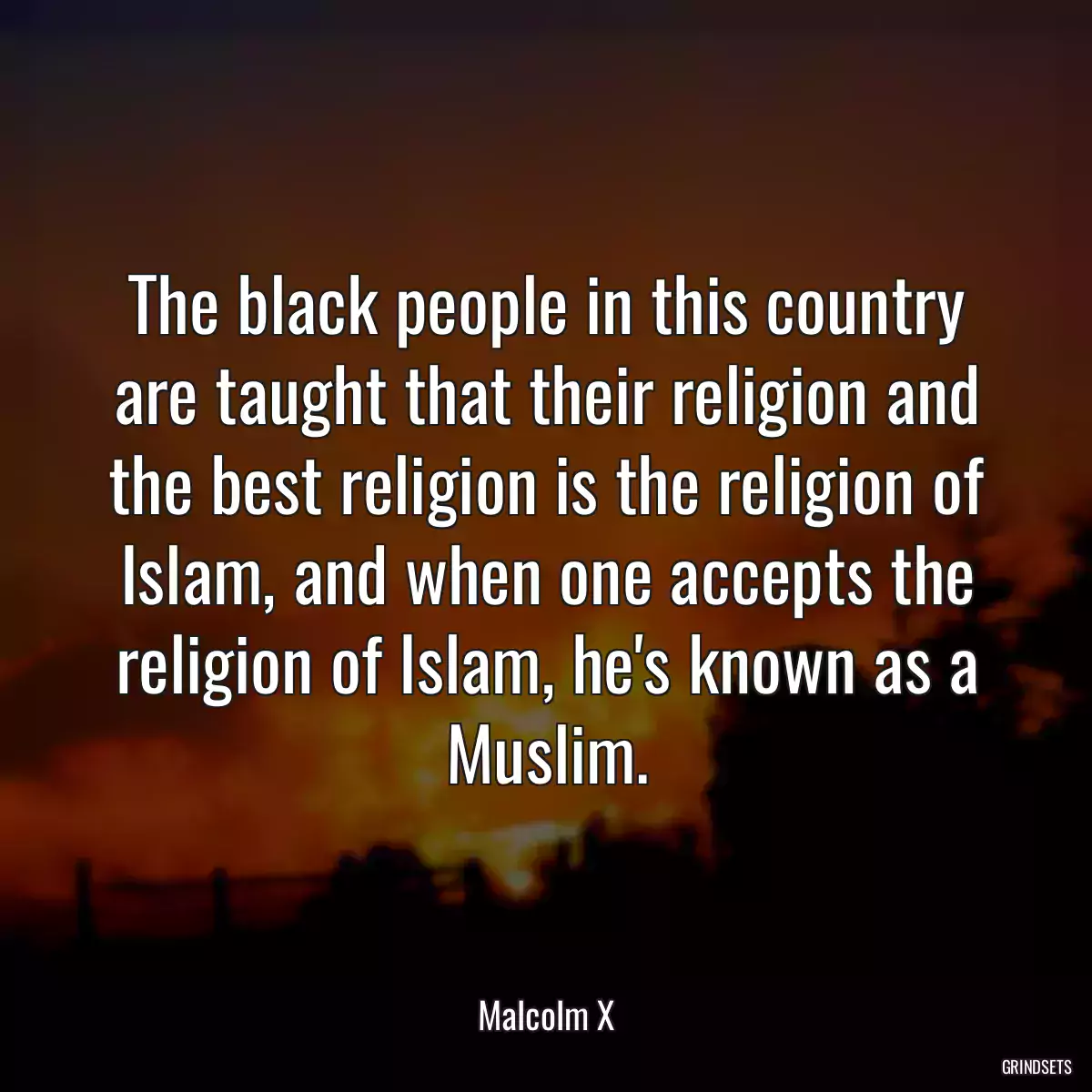 The black people in this country are taught that their religion and the best religion is the religion of Islam, and when one accepts the religion of Islam, he\'s known as a Muslim.