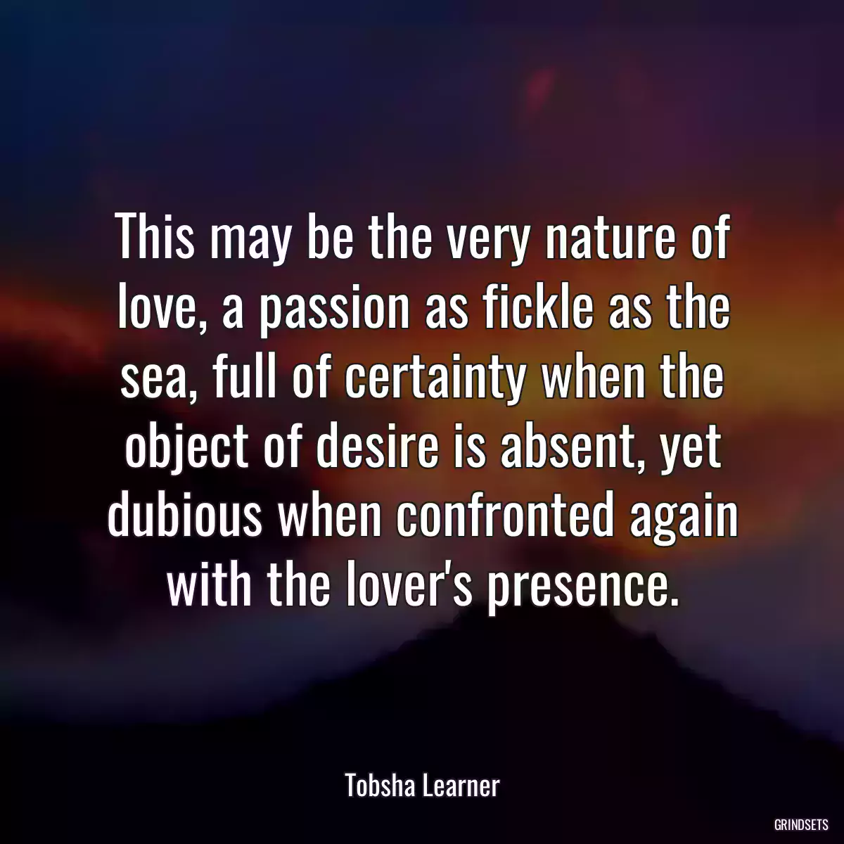 This may be the very nature of love, a passion as fickle as the sea, full of certainty when the object of desire is absent, yet dubious when confronted again with the lover\'s presence.