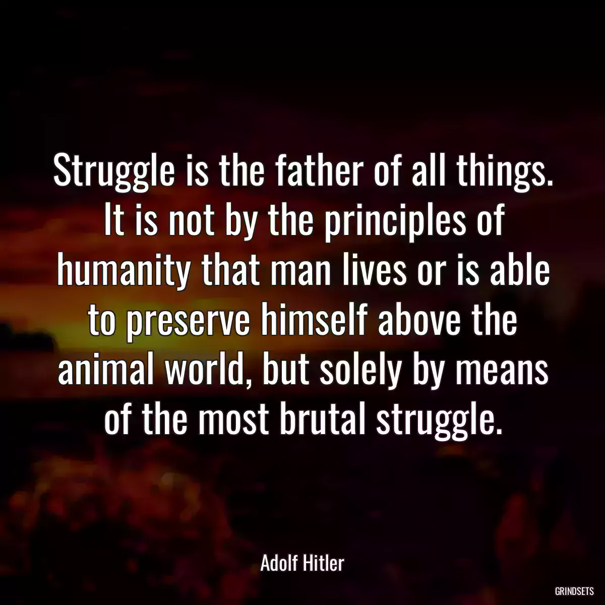 Struggle is the father of all things. It is not by the principles of humanity that man lives or is able to preserve himself above the animal world, but solely by means of the most brutal struggle.