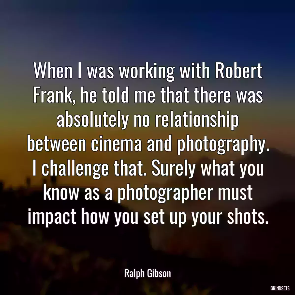 When I was working with Robert Frank, he told me that there was absolutely no relationship between cinema and photography. I challenge that. Surely what you know as a photographer must impact how you set up your shots.