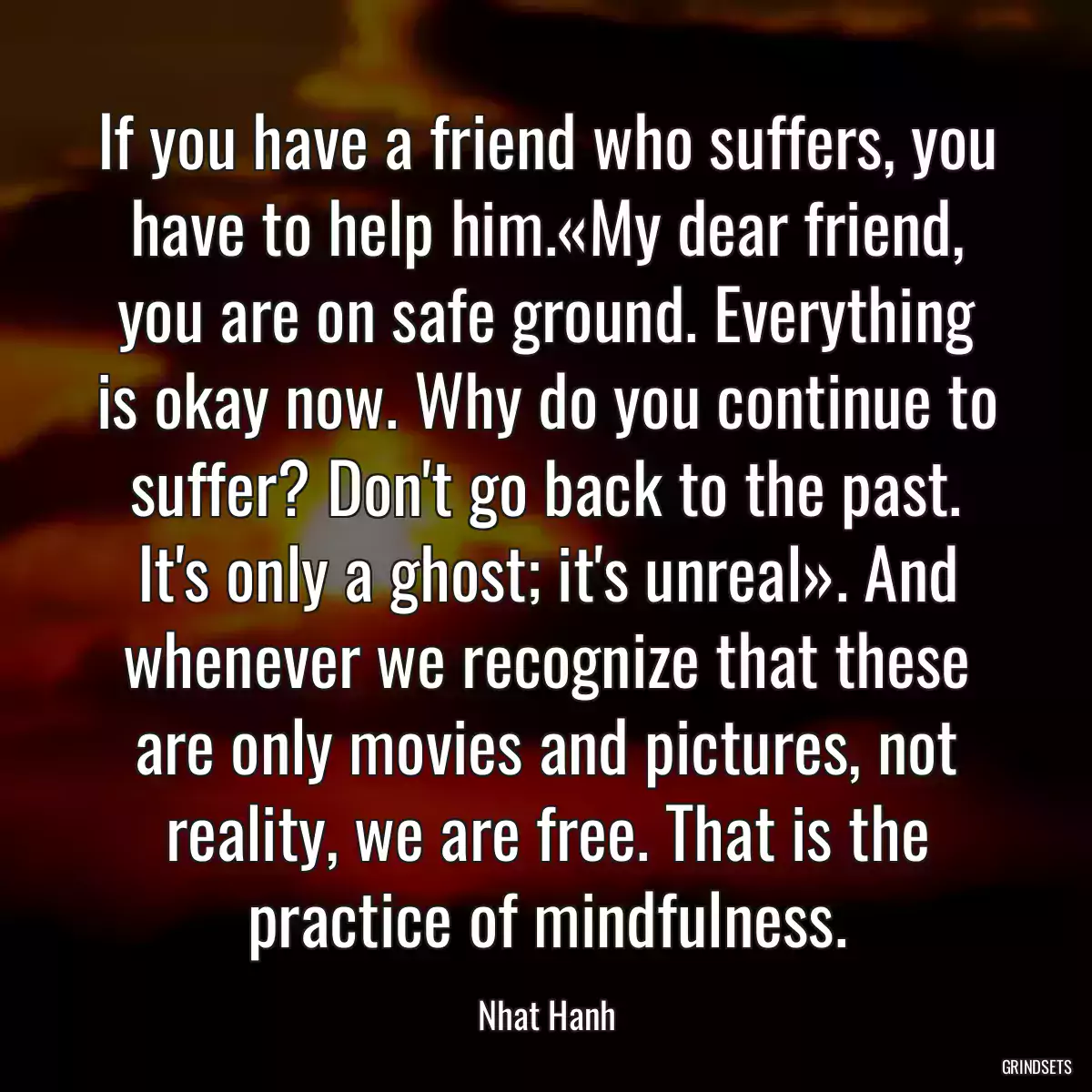 If you have a friend who suffers, you have to help him.«My dear friend, you are on safe ground. Everything is okay now. Why do you continue to suffer? Don\'t go back to the past. It\'s only a ghost; it\'s unreal». And whenever we recognize that these are only movies and pictures, not reality, we are free. That is the practice of mindfulness.