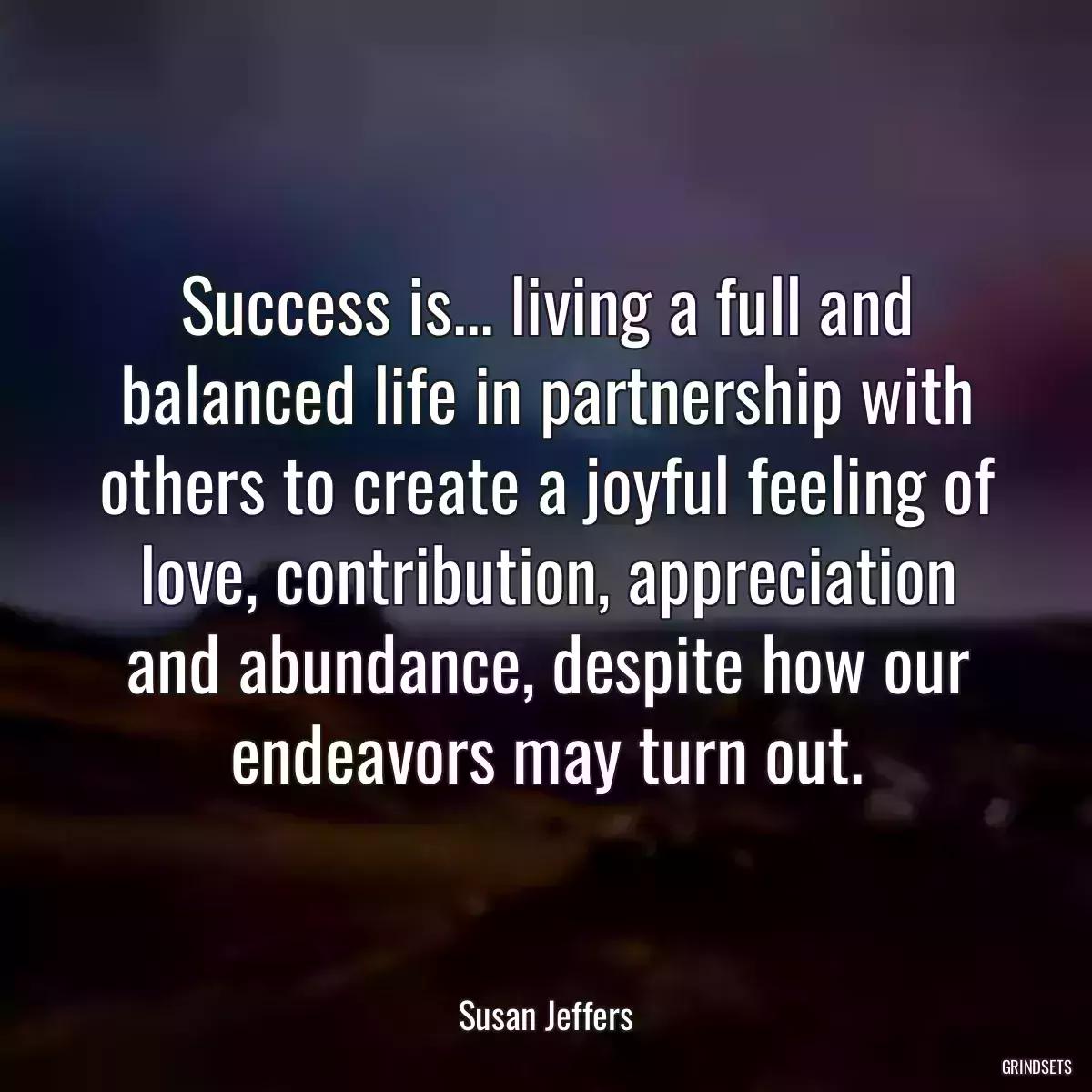 Success is... living a full and balanced life in partnership with others to create a joyful feeling of love, contribution, appreciation and abundance, despite how our endeavors may turn out.