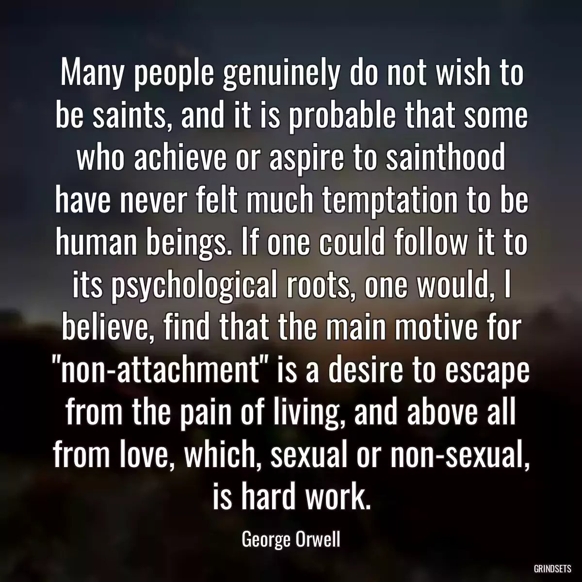 Many people genuinely do not wish to be saints, and it is probable that some who achieve or aspire to sainthood have never felt much temptation to be human beings. If one could follow it to its psychological roots, one would, I believe, find that the main motive for \