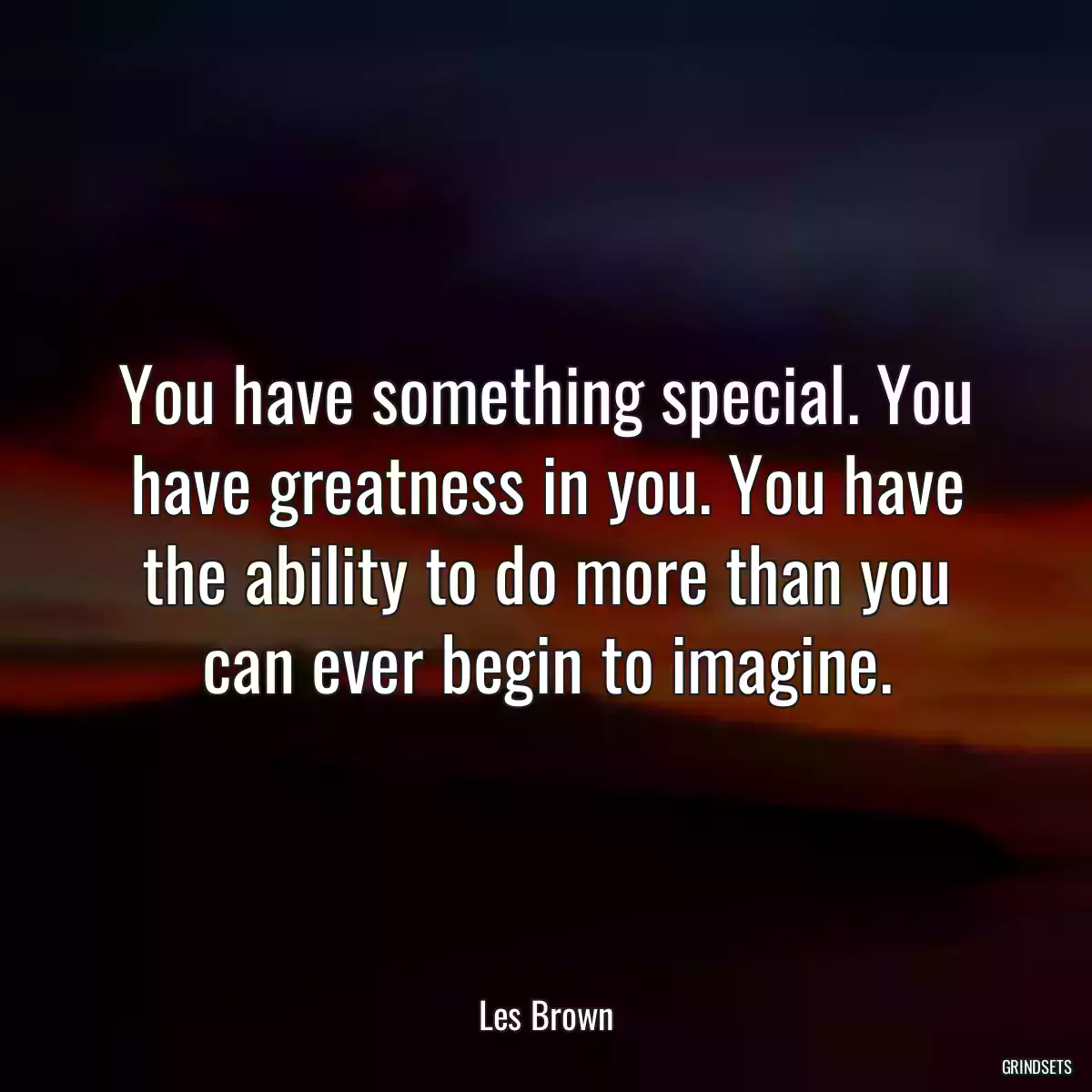 You have something special. You have greatness in you. You have the ability to do more than you can ever begin to imagine.