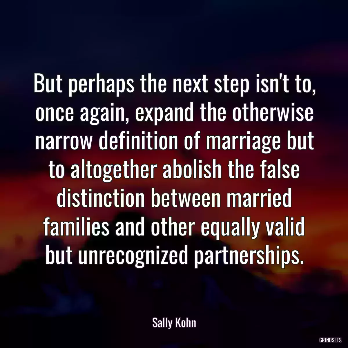 But perhaps the next step isn\'t to, once again, expand the otherwise narrow definition of marriage but to altogether abolish the false distinction between married families and other equally valid but unrecognized partnerships.