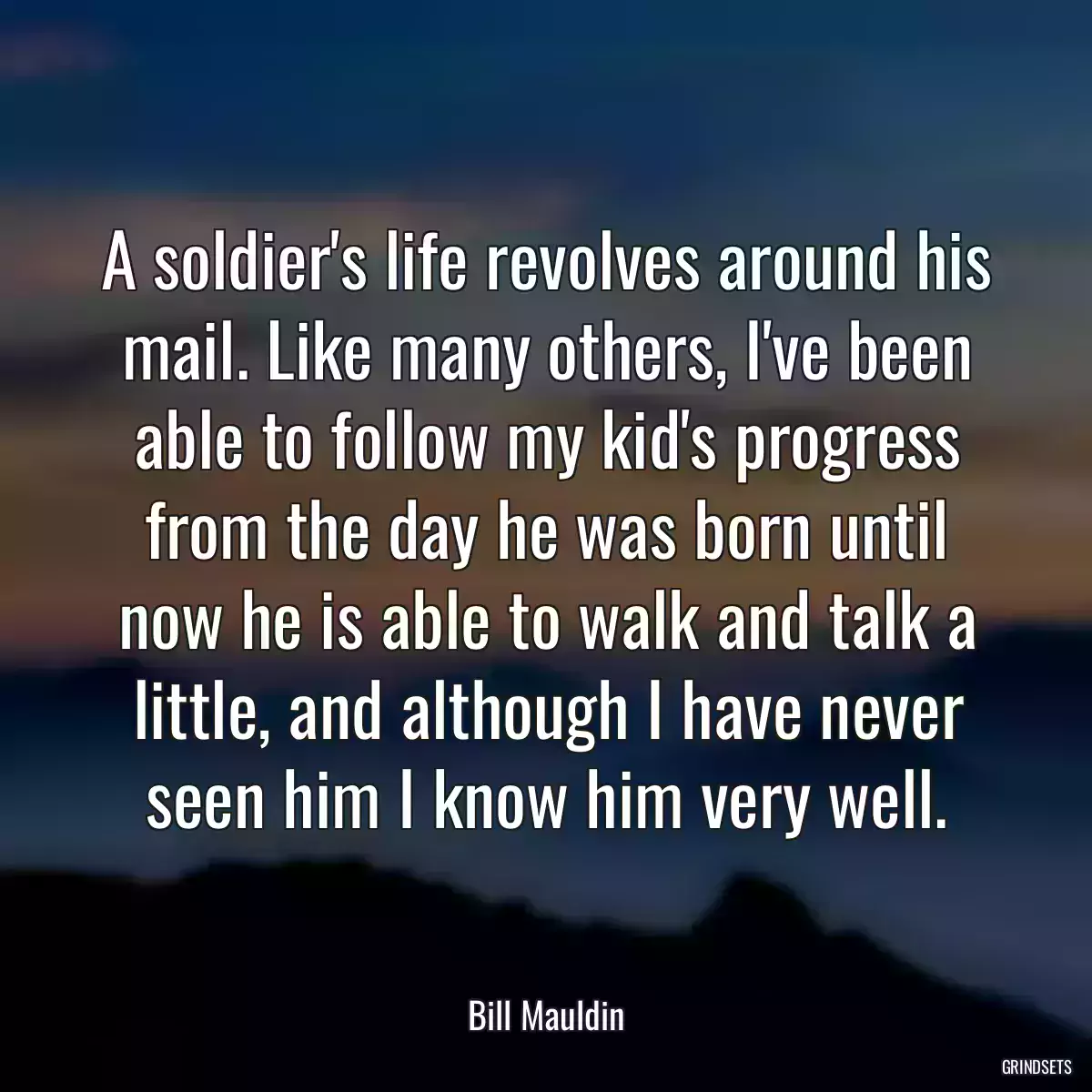 A soldier\'s life revolves around his mail. Like many others, I\'ve been able to follow my kid\'s progress from the day he was born until now he is able to walk and talk a little, and although I have never seen him I know him very well.