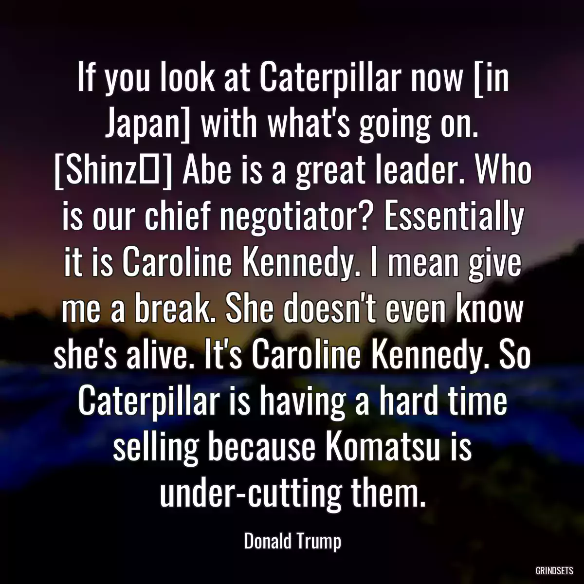 If you look at Caterpillar now [in Japan] with what\'s going on. [Shinzō] Abe is a great leader. Who is our chief negotiator? Essentially it is Caroline Kennedy. I mean give me a break. She doesn\'t even know she\'s alive. It\'s Caroline Kennedy. So Caterpillar is having a hard time selling because Komatsu is under-cutting them.