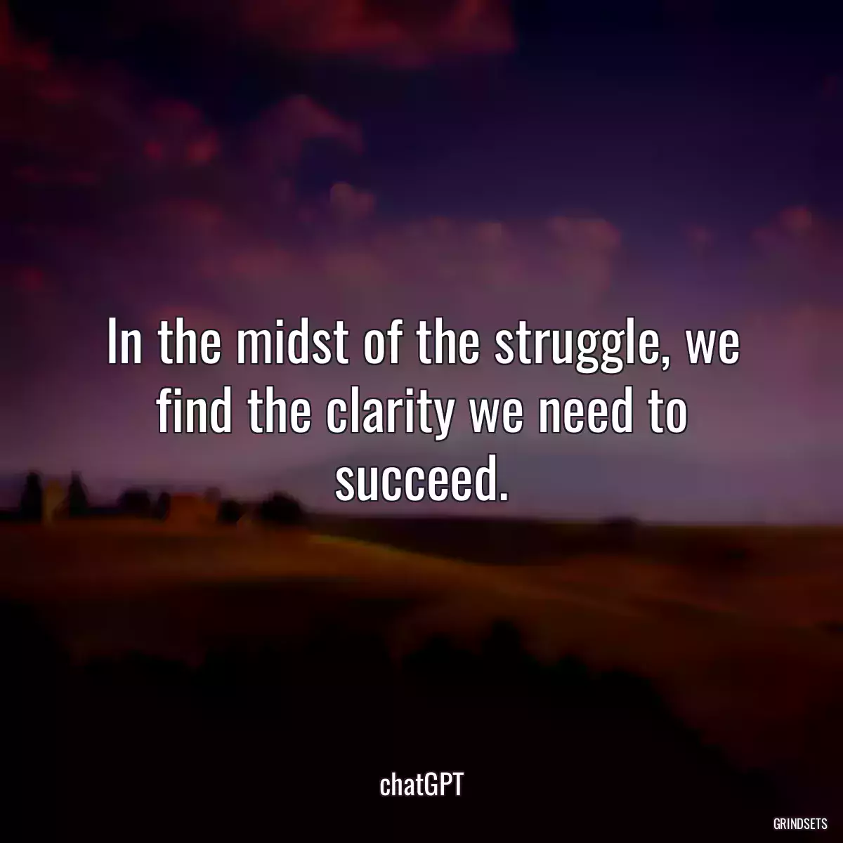 In the midst of the struggle, we find the clarity we need to succeed.