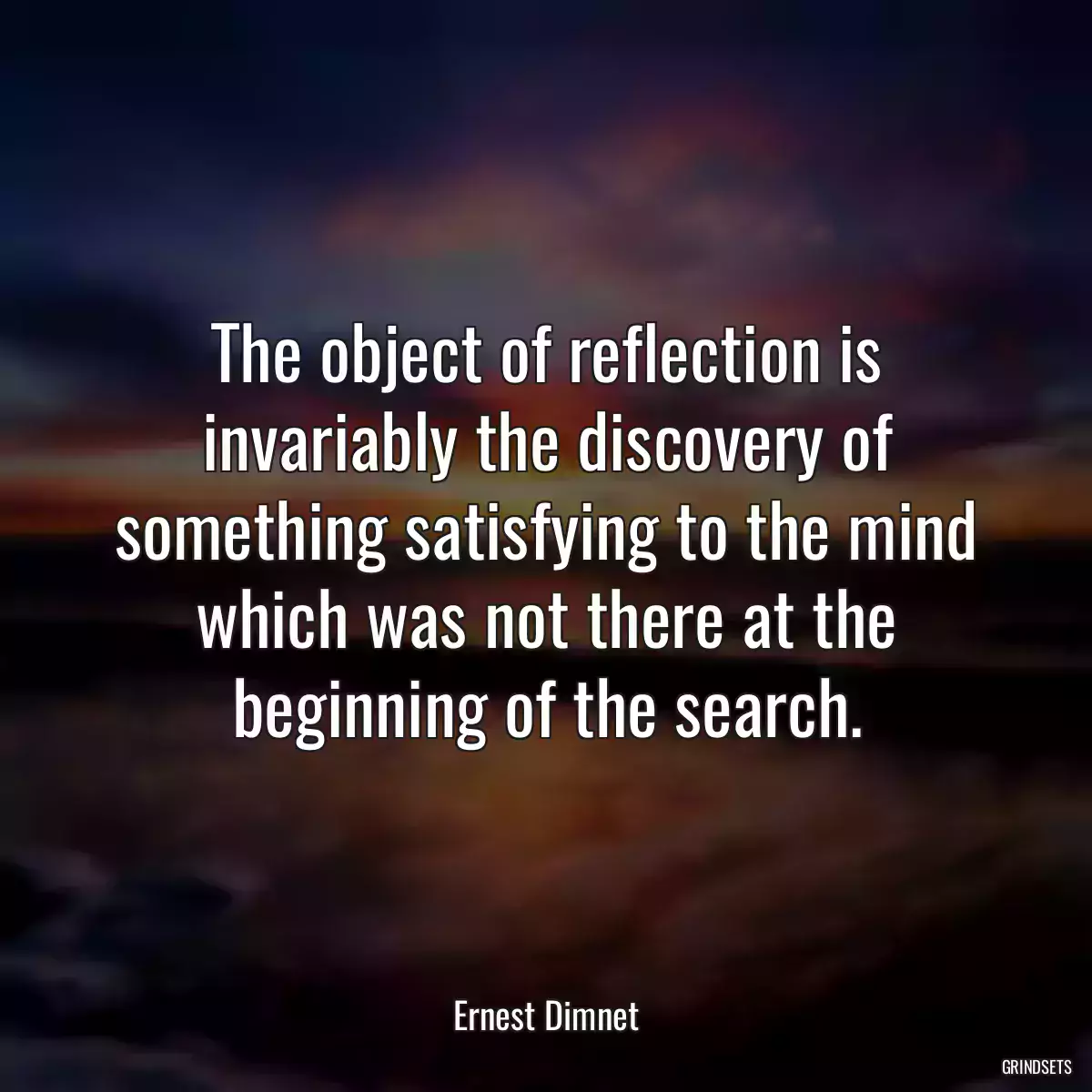 The object of reflection is invariably the discovery of something satisfying to the mind which was not there at the beginning of the search.