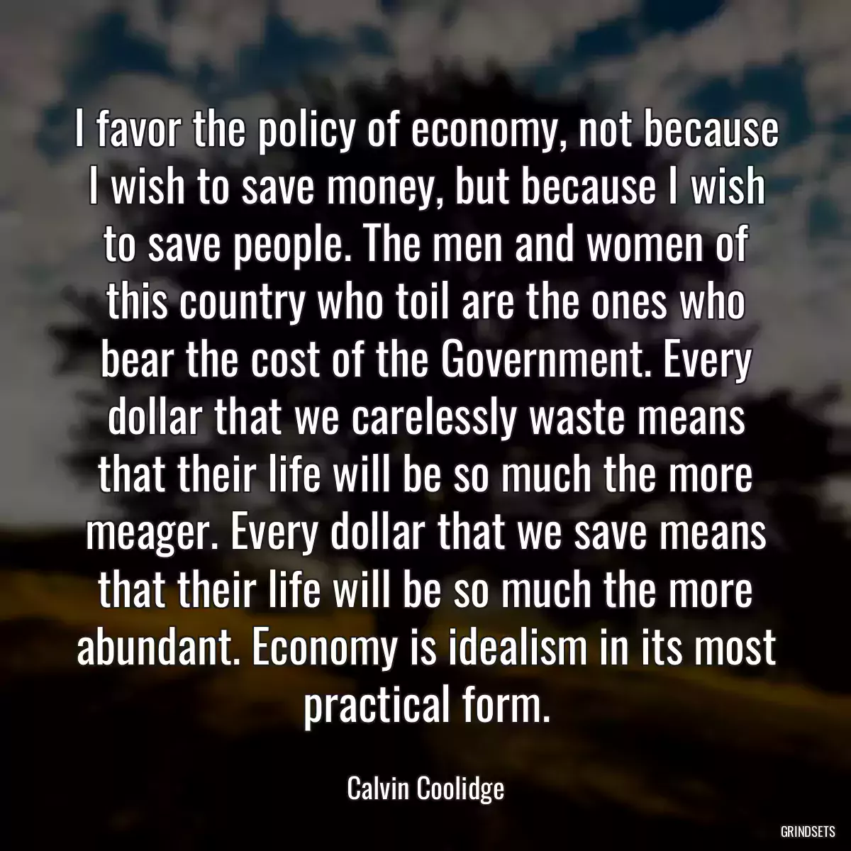 I favor the policy of economy, not because I wish to save money, but because I wish to save people. The men and women of this country who toil are the ones who bear the cost of the Government. Every dollar that we carelessly waste means that their life will be so much the more meager. Every dollar that we save means that their life will be so much the more abundant. Economy is idealism in its most practical form.