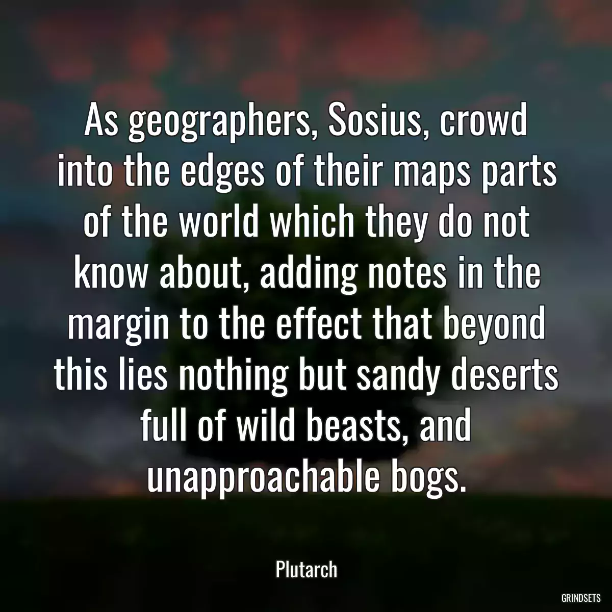 As geographers, Sosius, crowd into the edges of their maps parts of the world which they do not know about, adding notes in the margin to the effect that beyond this lies nothing but sandy deserts full of wild beasts, and unapproachable bogs.