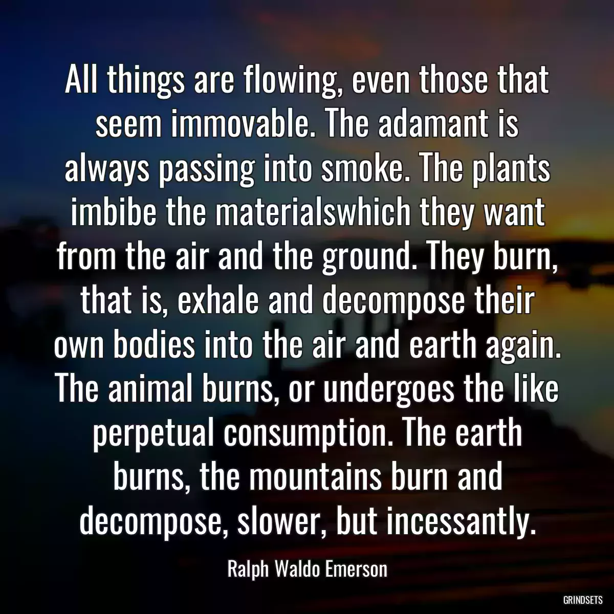 All things are flowing, even those that seem immovable. The adamant is always passing into smoke. The plants imbibe the materialswhich they want from the air and the ground. They burn, that is, exhale and decompose their own bodies into the air and earth again. The animal burns, or undergoes the like perpetual consumption. The earth burns, the mountains burn and decompose, slower, but incessantly.