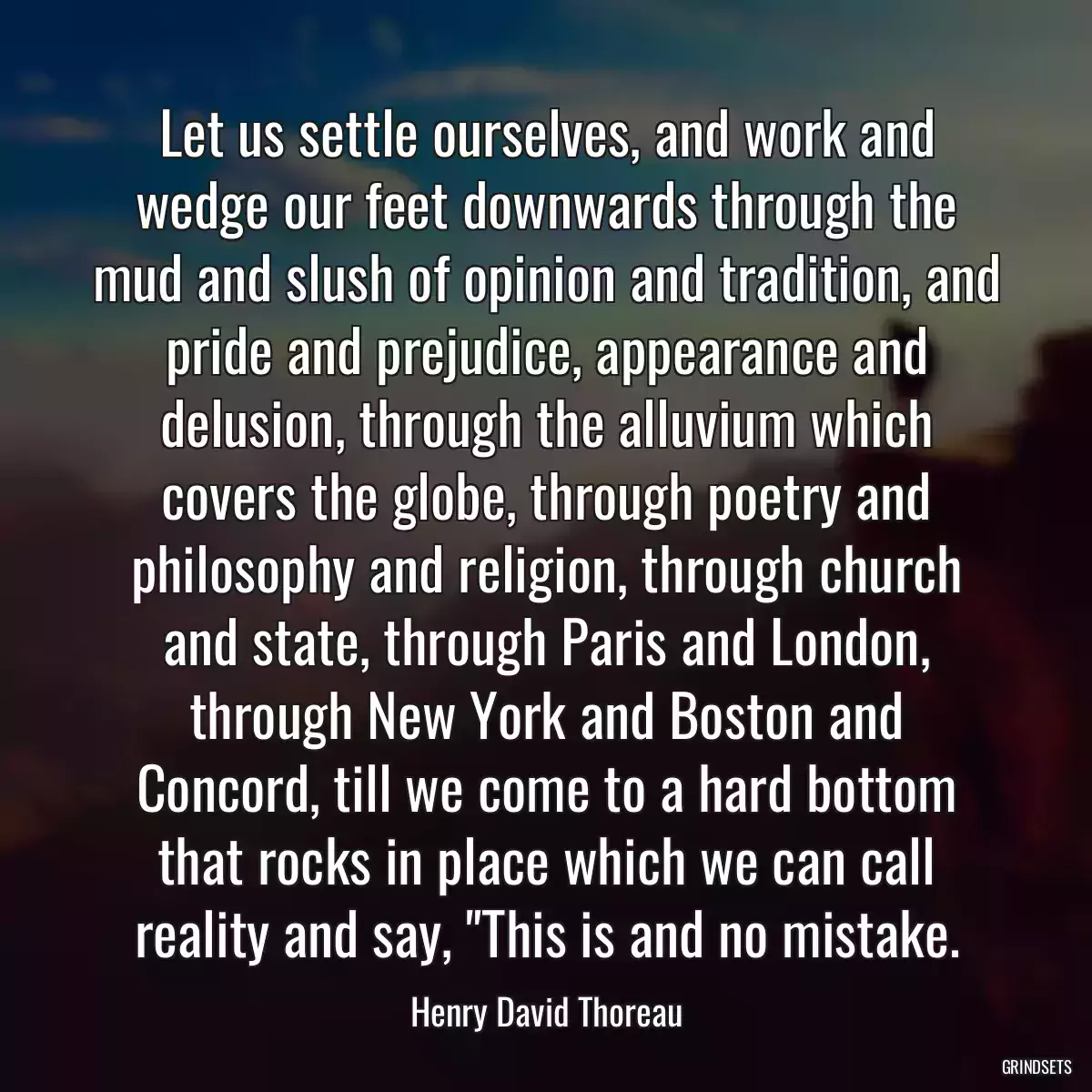 Let us settle ourselves, and work and wedge our feet downwards through the mud and slush of opinion and tradition, and pride and prejudice, appearance and delusion, through the alluvium which covers the globe, through poetry and philosophy and religion, through church and state, through Paris and London, through New York and Boston and Concord, till we come to a hard bottom that rocks in place which we can call reality and say, \