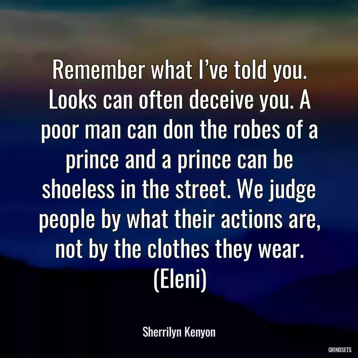 Remember what I’ve told you. Looks can often deceive you. A poor man can don the robes of a prince and a prince can be shoeless in the street. We judge people by what their actions are, not by the clothes they wear. (Eleni)