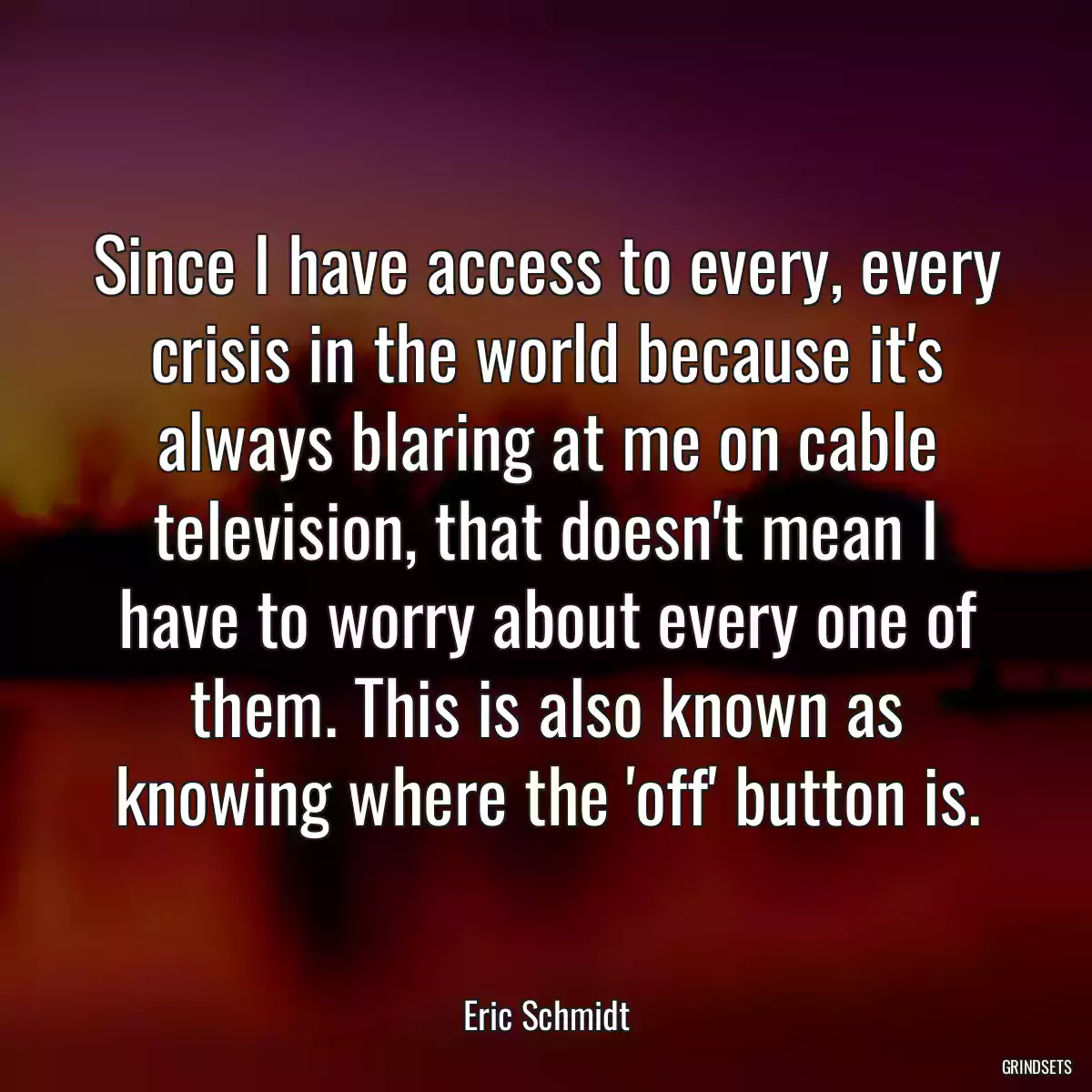 Since I have access to every, every crisis in the world because it\'s always blaring at me on cable television, that doesn\'t mean I have to worry about every one of them. This is also known as knowing where the \'off\' button is.