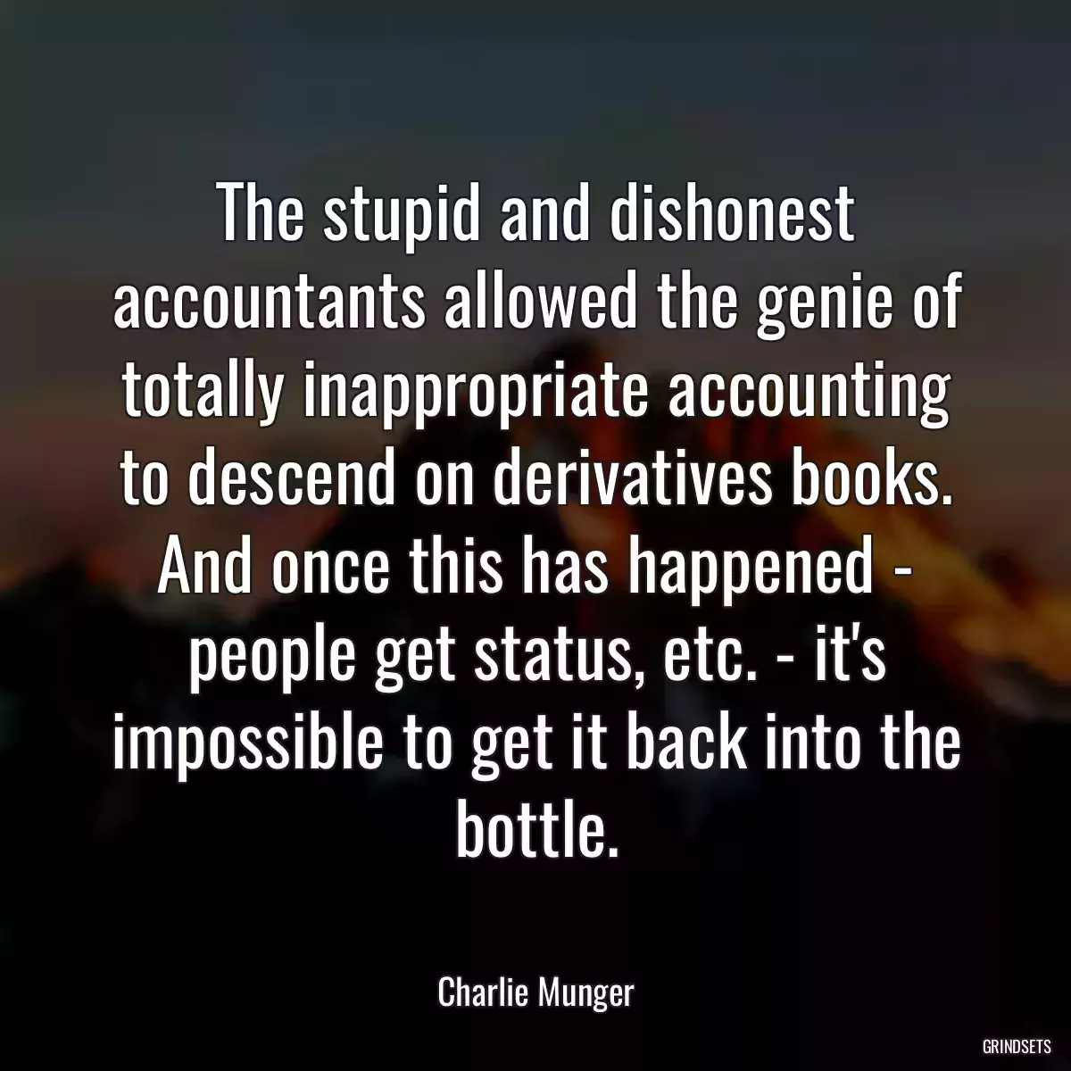 The stupid and dishonest accountants allowed the genie of totally inappropriate accounting to descend on derivatives books. And once this has happened - people get status, etc. - it\'s impossible to get it back into the bottle.