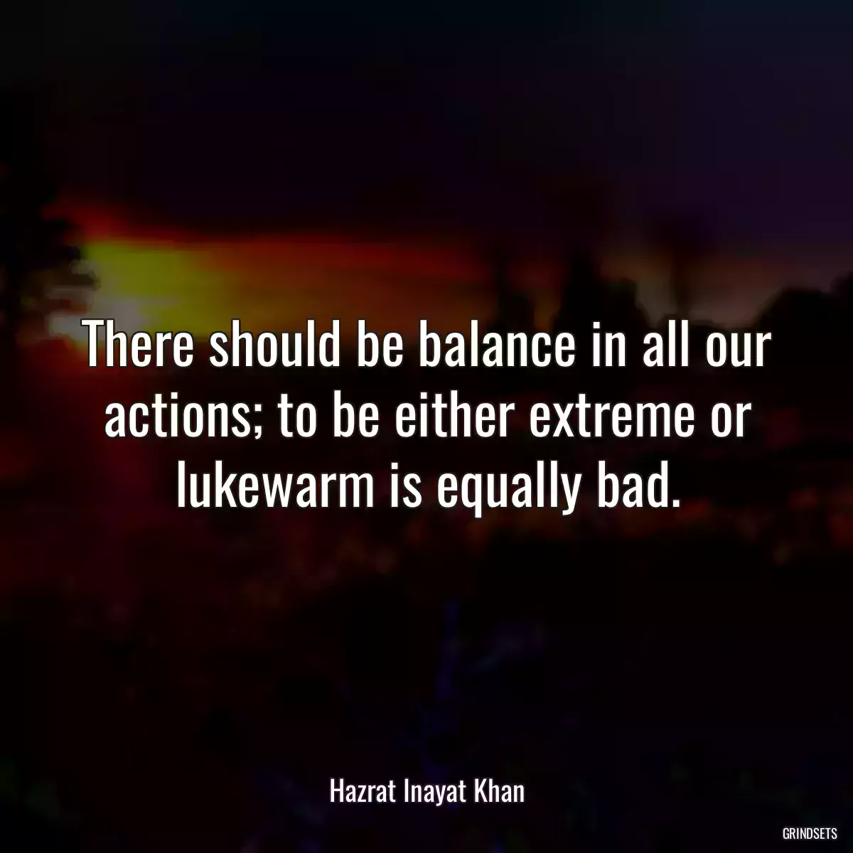 There should be balance in all our actions; to be either extreme or lukewarm is equally bad.