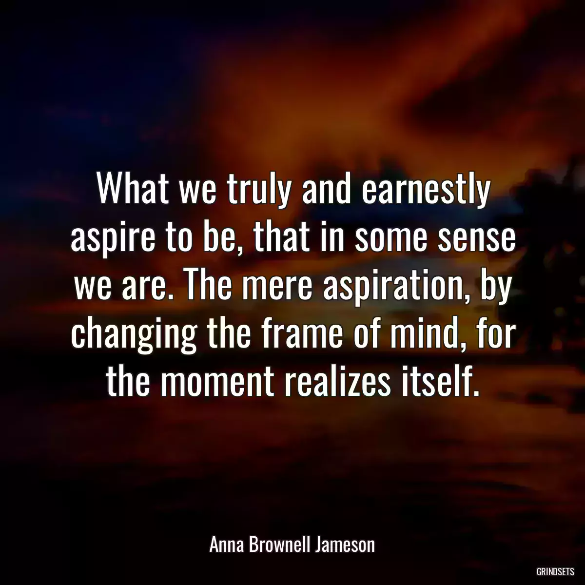 What we truly and earnestly aspire to be, that in some sense we are. The mere aspiration, by changing the frame of mind, for the moment realizes itself.