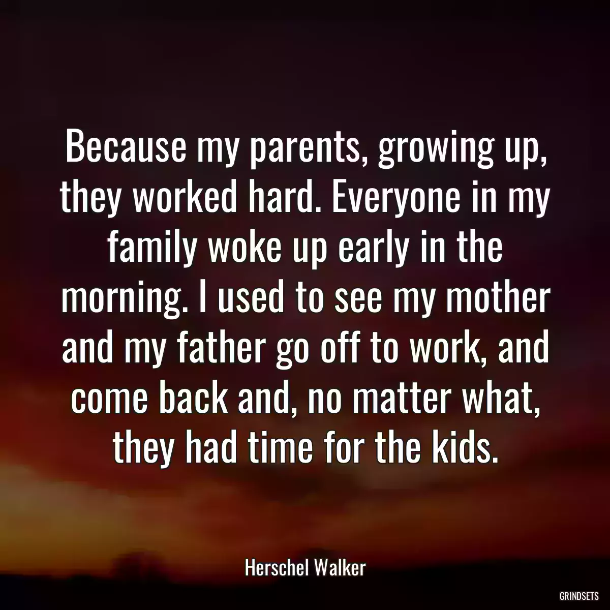 Because my parents, growing up, they worked hard. Everyone in my family woke up early in the morning. I used to see my mother and my father go off to work, and come back and, no matter what, they had time for the kids.