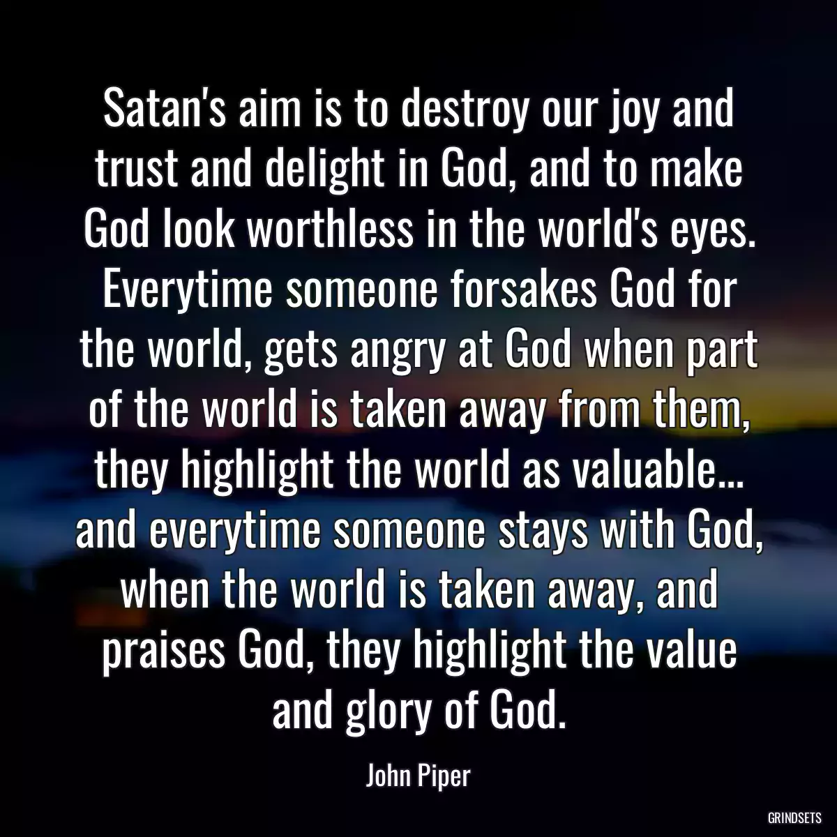 Satan\'s aim is to destroy our joy and trust and delight in God, and to make God look worthless in the world\'s eyes. Everytime someone forsakes God for the world, gets angry at God when part of the world is taken away from them, they highlight the world as valuable... and everytime someone stays with God, when the world is taken away, and praises God, they highlight the value and glory of God.