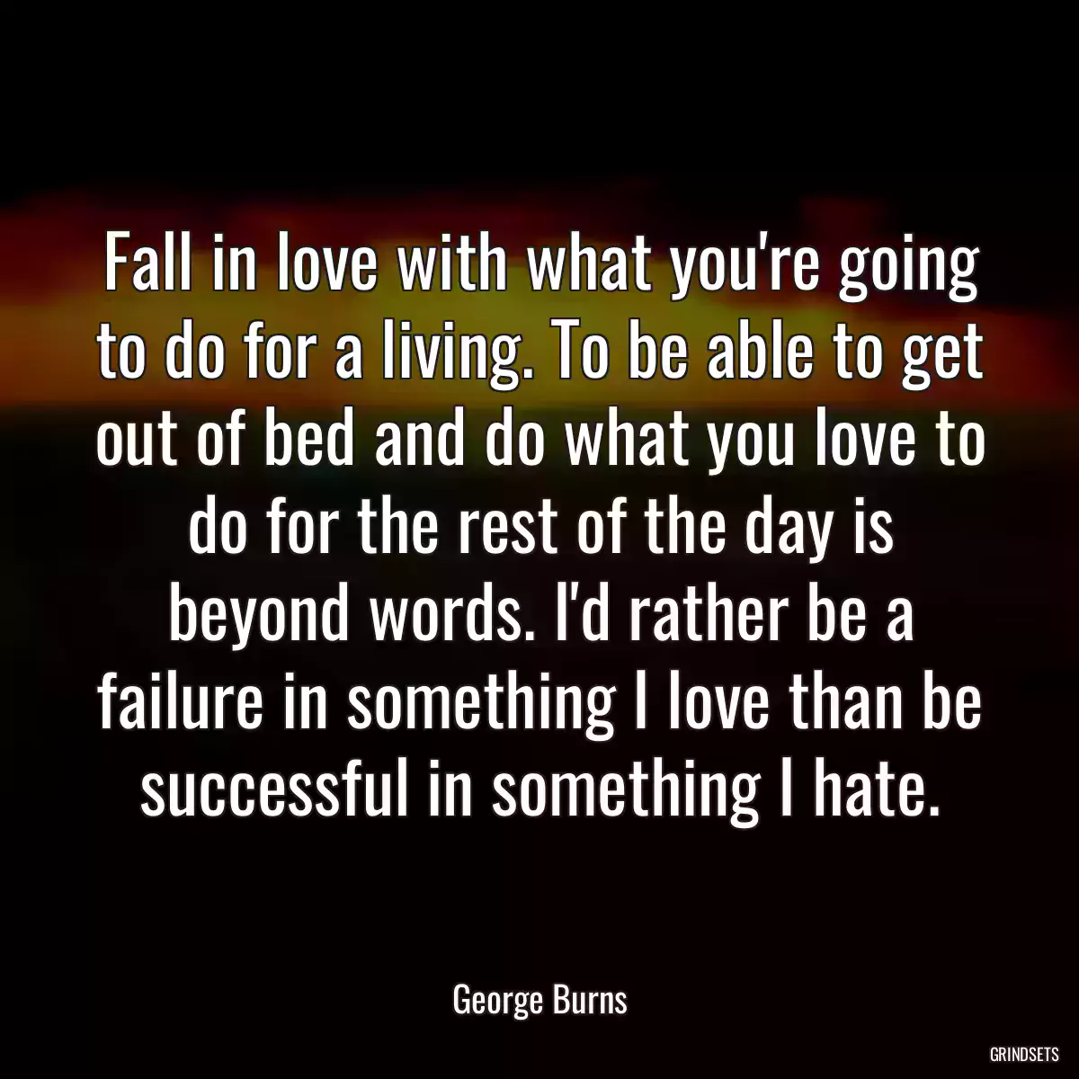 Fall in love with what you\'re going to do for a living. To be able to get out of bed and do what you love to do for the rest of the day is beyond words. I\'d rather be a failure in something I love than be successful in something I hate.